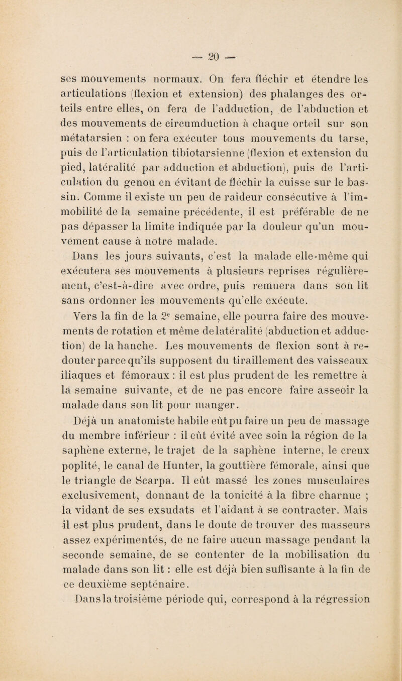 ses mouvements normaux. On fera fléchir et étendre les articulations (flexion et extension) des phalanges des or¬ teils entre elles, on fera de l’adduction, de l’abduction et des mouvements de circumduction à chaque orteil sur son métatarsien : on fera exécuter tous mouvements du tarse, puis de l’articulation tibiotarsienne (flexion et extension du pied, latéralité par adduction et abduction), puis de l’arti¬ culation du genou en évitant de fléchir la cuisse sur le bas¬ sin. Gomme il existe un peu de raideur consécutive à l’im¬ mobilité de la semaine précédente, il est préférable de ne pas dépasser la limite indiquée par la douleur qu’un mou¬ vement cause à notre malade. Dans les jours suivants, c’est la malade elle-même qui exécutera ses mouvements à plusieurs reprises régulière¬ ment, c’est-à-dire avec ordre, puis remuera dans son lit sans ordonner les mouvements qu’elle exécute. Vers la fin de la 2e semaine, elle pourra faire des mouve¬ ments de rotation et même de latéralité (abduction et adduc¬ tion) de la hanche. Les mouvements de flexion sont à re¬ douter parce qu’ils supposent du tiraillement des vaisseaux iliaques et fémoraux : il est plus prudent de les remettre à la semaine suivante, et de ne pas encore faire asseoir la malade dans son lit pour manger. Déjà un anatomiste habile eut pu faire un peu de massage du membre inférieur : il eût évité avec soin la région de la saphène externe, le trajet de la saphène interne, le creux poplité, le canal de iïunter, la gouttière fémorale, ainsi que le triangle de Scarpa. Il eût massé les zones musculaires exclusivement, donnant de la tonicité à la fibre charnue ; la vidant de ses exsudats et l’aidant à se contracter. Mais il est plus prudent, dans le doute de trouver des masseurs assez expérimentés, de ne faire aucun massage pendant la seconde semaine, de se contenter de la mobilisation du malade dans son lit : elle est déjà bien suffisante à la fin de ce deuxième septénaire. Dans la troisième période qui, correspond à la régression