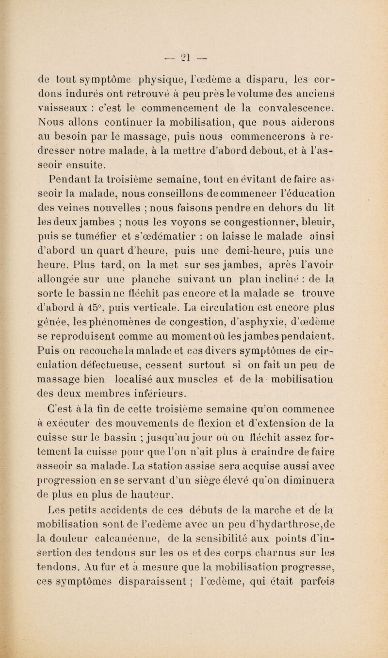 de tout symptôme physique, l’œdème a disparu, les cor¬ dons indurés ont retrouvé à peu près le volume des anciens vaisseaux : c’est le commencement de la convalescence. Nous allons continuer la mobilisation, que nous aiderons au besoin par le massage, puis nous commencerons à re¬ dresser notre malade, à la mettre d’abord debout, et à l’as¬ seoir ensuite. Pendant la troisième semaine, tout en évitant défaire as¬ seoir la malade, nous conseillons de commencer l’éducation des veines nouvelles ; nous faisons pendre en dehors du lit les deux jambes ; nous les voyons se congestionner, bleuir, puis se tuméfier et s’œdématier : on laisse le malade ainsi d’abord un quart d’heure, puis une demi-heure, puis une heure. Plus tard, on la met sur ses jambes, après l’avoir allongée sur une planche suivant un plan incliné : de la sorte le bassin ne fléchit pas encore et la malade se trouve d’abord à 45°, puis verticale. La circulation est encore plus gênée, les phénomènes de congestion, d’asphyxie, d’œdème se reproduisent comme au moment où les jambes pendaient. Puis on recouche la malade et ces divers symptômes de cir¬ culation défectueuse, cessent surtout si on fait un peu de massage bien localisé aux muscles et de la mobilisation des deux membres inférieurs. C’est à la fin de cette troisième semaine qu’on commence à exécuter des mouvements de flexion et d’extension de la cuisse sur le bassin ; jusqu’au jour où on fléchit assez for¬ tement la cuisse pour que l’on n’ait plus à craindre défaire asseoir sa malade. La station assise sera acquise aussi avec progression en se servant d’un siège élevé qu'on diminuera de plus en plus de hauteur. r Les petits accidents de ces débuts de la marche et de la mobilisation sont de l’œdème avec un peu d’hydarthrose,de la douleur calcanéenne, de la sensibilité aux points d’in¬ sertion des tendons sur les os et des corps charnus sur les tendons. Au fur et à mesure que la mobilisation progresse, ces symptômes disparaissent ; l’œdème, qui était parfois