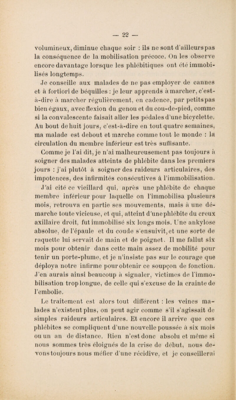 volumineux, diminue chaque soir : ils ne sont d’ailleurs pas la conséquence de la mobilisation précoce. On les observe encore davantage lorsque les phlébitiques ont été immobi¬ lisés longtemps. Je conseille aux malades de ne pas employer de cannes et à fortiori de béquilles : je leur apprends à marcher, c’est- à-dire à marcher régulièrement, en cadence, par petits pas bien égaux, avec flexion du genou et du cou-de-pied, comme si la convalescente faisait aller les pédales d’une bicyclette. Au bout de huit jours, c’est-à-dire en tout quatre semaines, ma malade est debout et marche comme tout le monde : la circulation du membre inférieur est très suffisante. Comme je l’ai dit, je n’ai malheureusement pas toujours à soigner des malades atteints de phlébite dans les premiers jours : j’ai plutôt à soigner des raideurs articulaires, des impotences, des infirmités consécutives à l’immobilisation. J’ai cité ce vieillard qui, après une phlébite de chaque membre inférieur pour laquelle on l’immobilisa plusieurs mois, retrouva en partie ses mouvements, mais à une dé¬ marche toute vicieuse, et qui, atteint d’unephlébite du creux axillaire droit, fut immobilisé six longs mois. Une ankylosé absolue, de l’épaule et du coude s’ensuivit, et une sorte de raquette lui servait de main et de poignet. Il me fallut six mois pour obtenir dans cette main assez de mobilité pour tenir un porte-plume, et je n’insiste pas sur le courage que déploya notre infirme pour obtenir ce soupçon de fonction. J’en aurais ainsi beaucoup à signaler, victimes de l'immo¬ bilisation trop longue, de celle qui s’excuse de la crainte de l’embolie. Le traitement est alors tout différent : les veines ma¬ lades n’existent plus, on peut agir comme s’il s’agissait de simples raideurs articulaires. Et encore il arrive que ces phlébites se compliquent d’une nouvelle poussée à six mois ou un an de distance. Rien n’est donc absolu et même si nous sommes très éloignés de la crise de début, nous de¬ vons toujours nous méfier d’une récidive, et je conseillerai
