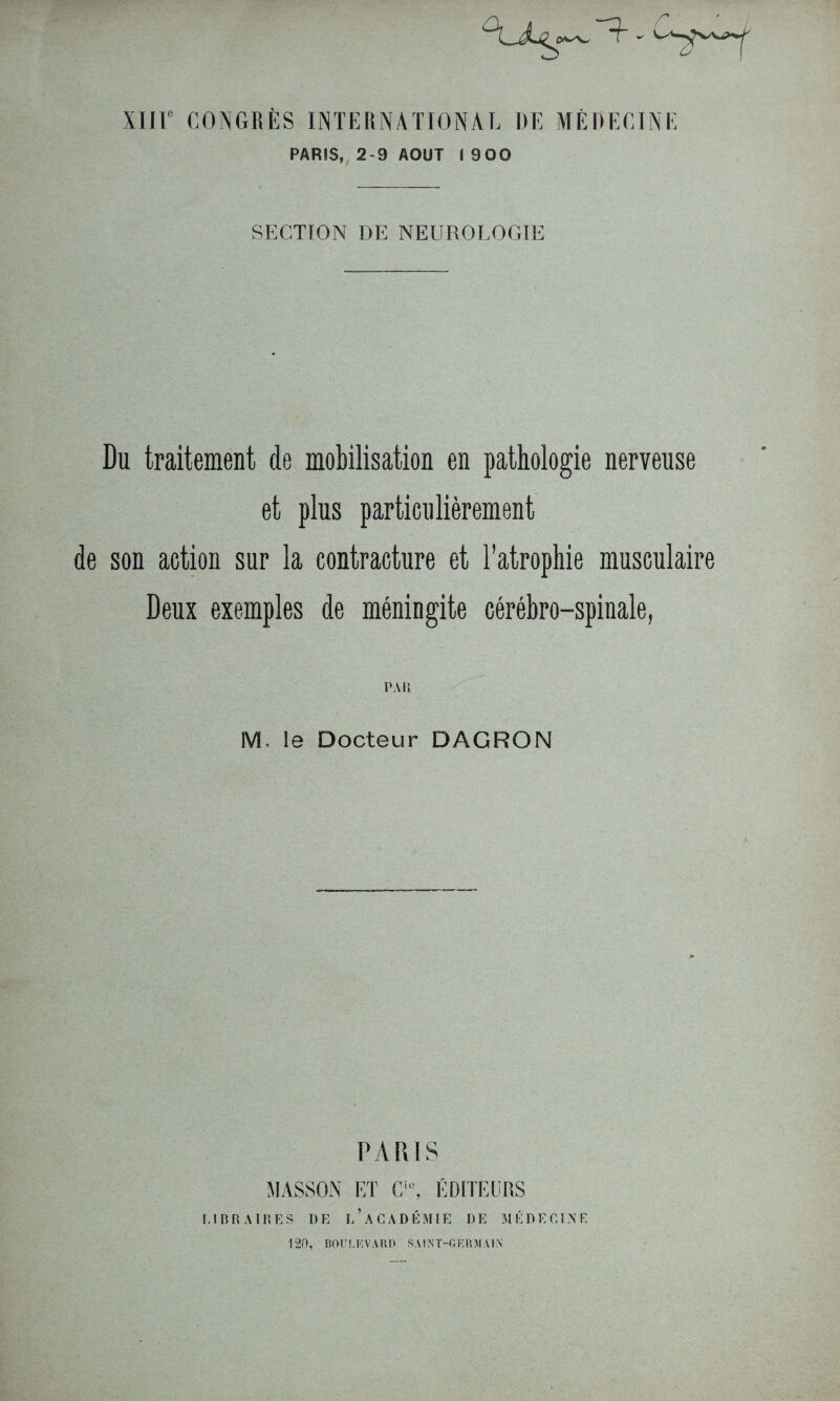 r XIIIe CONGRÈS INTERNATIONAL DE MÉDECINE PARIS, 2-9 AOUT I 900 SECTION DE NEUROLOGIE Du traitement de mobilisation en pathologie nerveuse et plus particulièrement de son action sur la contracture et l’atrophie musculaire Deux exemples de méningite cérébro-spinale, PAR M. le Docteur DAGRON PARIS MASSON ET Gie, ÉDITEURS I-1 B R A T R E S I)E i/aCADÉMIE DE MÉDECINE 120, BOULEVARD SAINT-GERMAIN