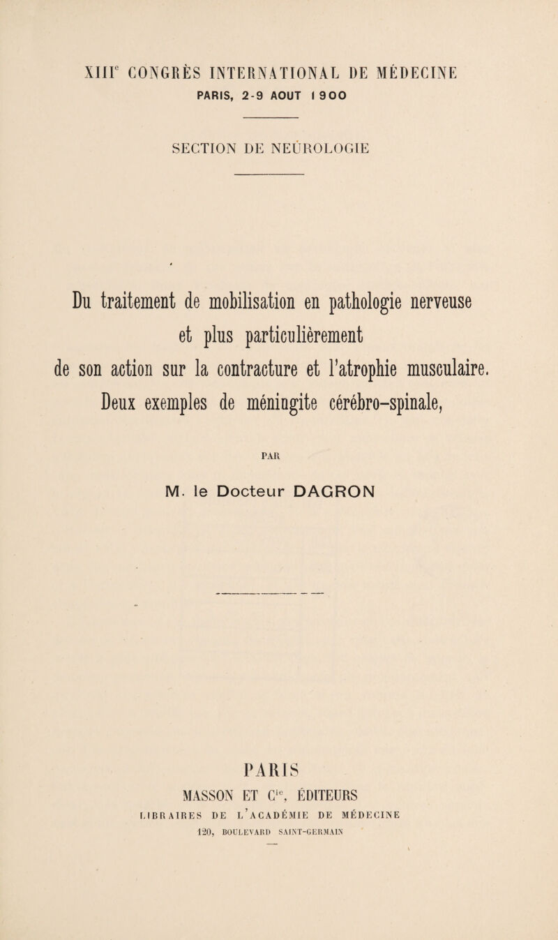 XIIIe CONGRÈS INTERNATIONAL DE MÉDECINE PARIS, 2-9 AOUT I 900 SECTION DE NECROLOGIE Du traitement de mobilisation en pathologie nerveuse et plus particulièrement son action sur la contracture et l’atrophie musculaire. Deux exemples de méningite cérébro-spinale, PAR M. le Docteur DAGRON PARIS MASSON ET Cie, ÉDITEURS LIBRAIRES DE L’ACADÉMIE DE MÉDECINE 120, BOULEVARD SAINT-GERMAIN