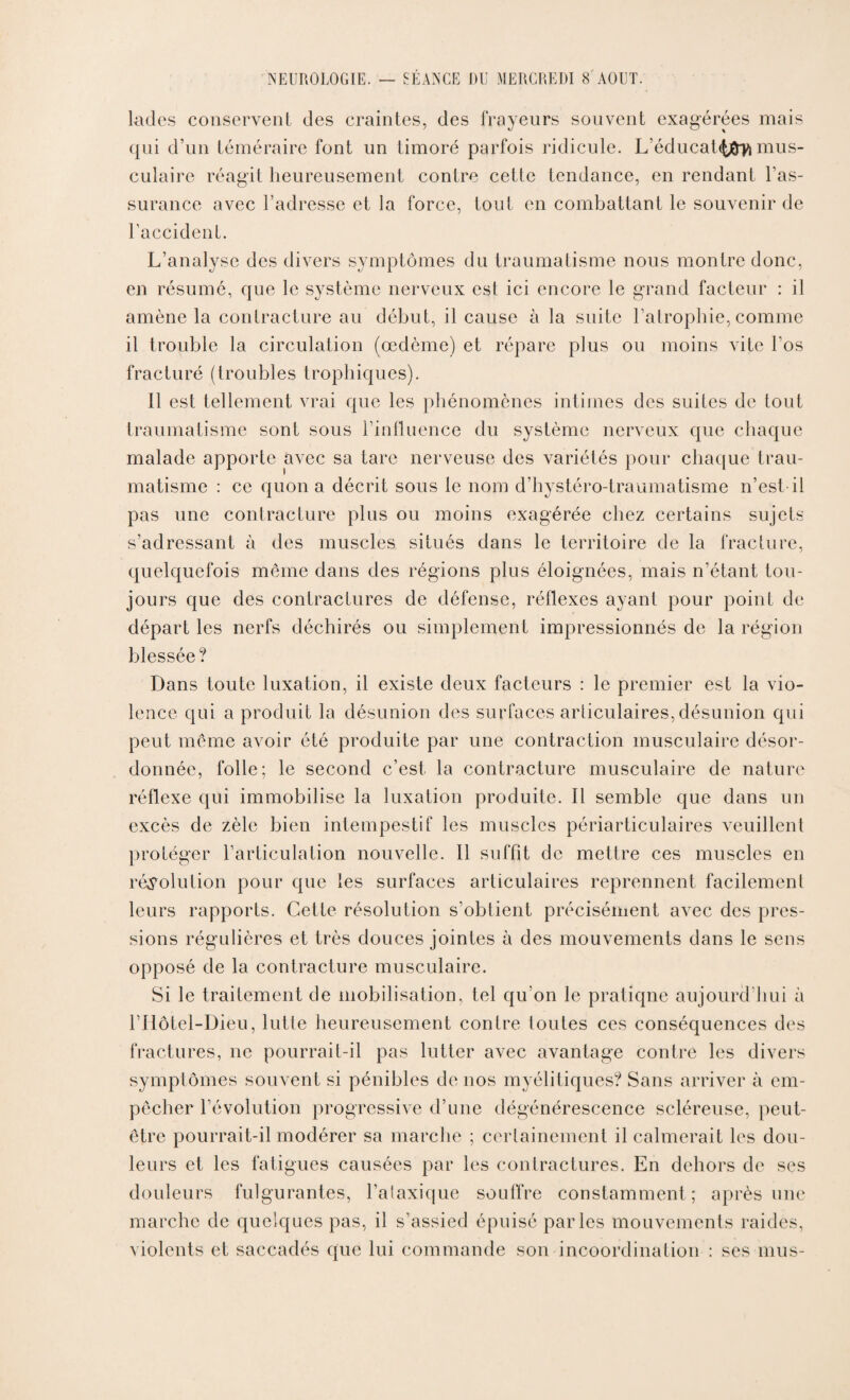 fades conservent des craintes, des frayeurs souvent exagérées mais qui d’un téméraire font un timoré parfois ridicule. L’éducat.<{#fl mus¬ culaire réagit heureusement contre cette tendance, en rendant l’as¬ surance avec l’adresse et la force, tout en combattant le souvenir de l’accident. L’analyse des divers symptômes du traumatisme nous montre donc, en résumé, que le système nerveux est ici encore le grand facteur : il amène la contracture au début, il cause à la suite l’atrophie, comme il trouble la circulation (œdème) et répare plus ou moins vite bos fracturé (troubles trophiques). Il est tellement vrai que les phénomènes intimes des suites de tout traumatisme sont sous l’influence du système nerveux que chaque malade apporte avec sa tare nerveuse des variétés pour chaque trau¬ matisme : ce quon a décrit sous le nom d’hystéro-traumatisme n’est-il pas une contracture plus ou moins exagérée chez certains sujets s’adressant à des muscles situés dans le territoire de la fracture, quelquefois même dans des régions plus éloignées, mais n’étant tou¬ jours que des contractures de défense, réflexes ayant pour point de départ les nerfs déchirés ou simplement impressionnés de la région blessée ? Dans toute luxation, il existe deux facteurs : le premier est la vio¬ lence qui a produit la désunion des surfaces articulaires, désunion qui peut même avoir été produite par une contraction musculaire désor¬ donnée, folle; le second c’est la contracture musculaire de nature réflexe qui immobilise la luxation produite. Il semble que dans un excès de zèle bien intempestif les muscles périarticulaires veuillent protéger l’articulation nouvelle. Il suffit de mettre ces muscles en résolution pour que les surfaces articulaires reprennent facilement leurs rapports. Cette résolution s’obtient précisément avec des pres¬ sions régulières et très douces jointes à des mouvements dans le sens opposé de la contracture musculaire. Si le traitement de mobilisation, tel qu’on le pratique aujourd'hui à rilôtel-Dieu, lutte heureusement contre foutes ces conséquences des fractures, ne pourrait-il pas lutter avec avantage contre les divers symptômes souvent si pénibles de nos myélitiques? Sans arriver à em¬ pêcher l’évolution progressive d’une dégénérescence scléreuse, peut- être pourrait-il modérer sa marche ; certainement il calmerait les dou¬ leurs et les fatigues causées par les contractures. En dehors de ses douleurs fulgurantes, l’alaxique souffre constamment ; après une marche de quelques pas, il s’assied épuisé parles mouvements raides, violents et saccadés que lui commande son incoordination : ses mus-