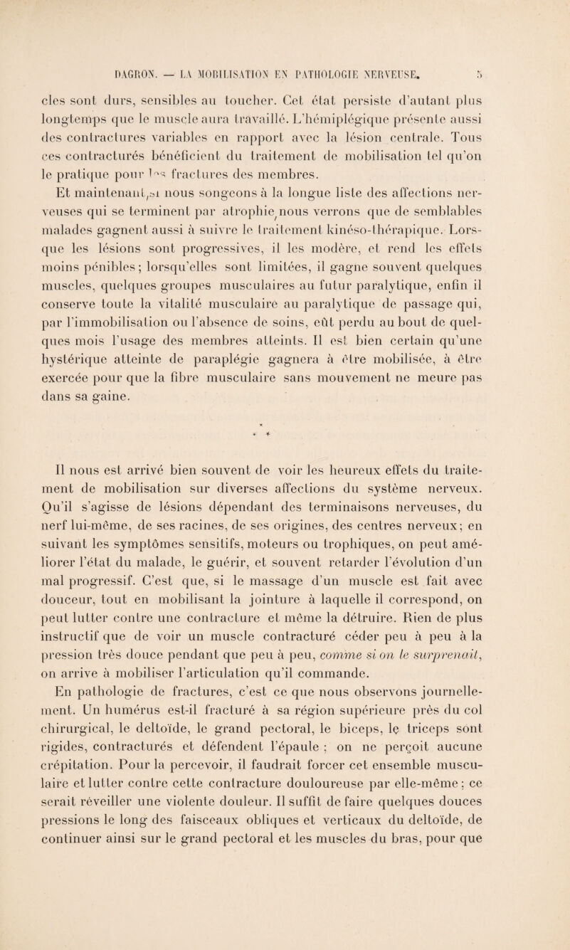 clés sont durs, sensibles au toucher. Cet état persiste d’autant plus longtemps que le muscle aura travaillé. L’hémiplégique présente aussi des contractures variables en rapport avec la lésion centrale. Tous ces contracturés bénéficient du traitement de mobilisation tel qu’on le pratique pour l^s fractures des membres. Et maintenant,»! nous songeons à la longue liste des affections ner¬ veuses qui se terminent par atrophierons verrons que de semblables malades gagnent aussi à suivre le traitement kinéso-thérapiqüe. Lors¬ que les lésions sont progressives, il les modère, et rend les effets moins pénibles; lorsqu’elles sont limitées, il gagne souvent quelques muscles, quelques groupes musculaires au futur paralytique, enfin il conserve toute la vitalité musculaire au paralytique de passage qui, par l’immobilisation ou l’absence de soins, eût perdu au bout de quel¬ ques mois l’usage des membres atteints. Il est bien certain qu’une hystérique atteinte de paraplégie gagnera à être mobilisée, à être exercée pour que la fibre musculaire sans mouvement ne meure pas dans sa gaine. * * Il nous est arrivé bien souvent de voir les heureux effets du traite¬ ment de mobilisation sur diverses affections du système nerveux. Ou’il s’agisse de lésions dépendant des terminaisons nerveuses, du nerf lui-même, de ses racines, de ses origines, des centres nerveux; en suivant les symptômes sensitifs, moteurs ou trophiques, on peut amé¬ liorer l’état du malade, le guérir, et souvent retarder l’évolution d’un mal progressif. C’est que, si le massage d’un muscle est fait avec douceur, tout en mobilisant la jointure à laquelle il correspond, on peut lutter contre une contracture et même la détruire. Rien de plus instructif que de voir un muscle contracturé céder peu à peu à la pression très douce pendant que peu à peu, comme si on le surprenait, on arrive à mobiliser l’articulation qu’il commande. En pathologie de fractures, c’est ce que nous observons journelle¬ ment. Un humérus est-il fracturé à sa région supérieure près du col chirurgical, le deltoïde, le grand pectoral, le biceps, lç triceps sont rigides, contracturés et défendent l’épaule ; on ne perçoit aucune crépitation. Pour la percevoir, il faudrait forcer cet ensemble muscu¬ laire et lutter contre cette contracture douloureuse par elle-même ; ce serait réveiller une violente douleur. Il suffit de faire quelques douces pressions le long des faisceaux obliques et verticaux du deltoïde, de continuer ainsi sur le grand pectoral et les muscles du bras, pour que