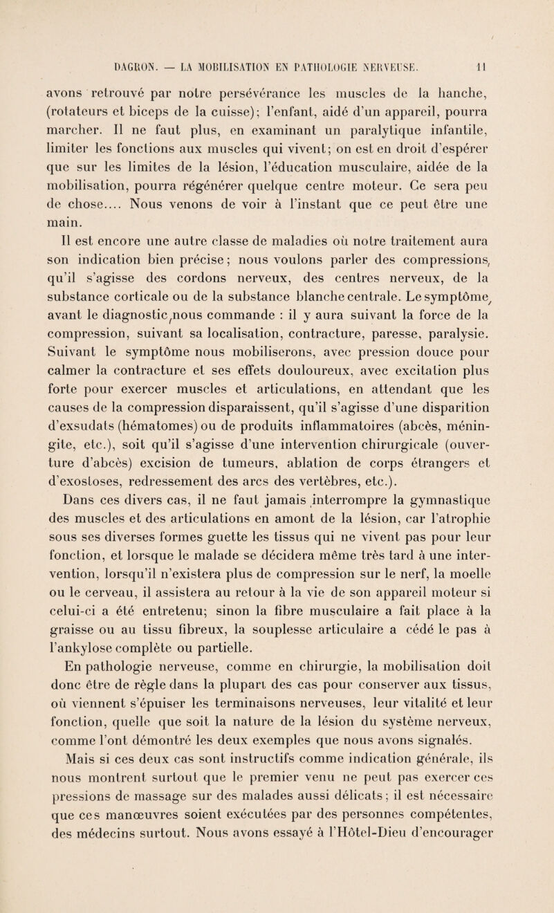 avons retrouvé par notre persévérance les muscles de la hanche, (rotateurs et biceps de la cuisse); l’enfant, aidé d’un appareil, pourra marcher. Il ne faut plus, en examinant un paralytique infantile, limiter les fonctions aux muscles qui vivent; on est en droit d’espérer que sur les limites de la lésion, l’éducation musculaire, aidée de la mobilisation, pourra régénérer quelque centre moteur. Ce sera peu de chose.... Nous venons de voir à l’instant que ce peut être une main. Il est encore une autre classe de maladies où notre traitement aura son indication bien précise ; nous voulons parler des compressions, qu’il s’agisse des cordons nerveux, des centres nerveux, de la substance corticale ou de la substance blanche centrale. Lesymptôme/ avant le diagnostic^nous commande : il y aura suivant la force de la compression, suivant sa localisation, contracture, paresse, paralysie. Suivant le symptôme nous mobiliserons, avec pression douce pour calmer la contracture et ses effets douloureux, avec excitation plus forte pour exercer muscles et articulations, en attendant que les causes de la compression disparaissent, qu’il s’agisse d’une disparition d’exsudats (hématomes) ou de produits inflammatoires (abcès, ménin¬ gite, etc.), soit qu’il s’agisse d’une intervention chirurgicale (ouver¬ ture d’abcès) excision de tumeurs, ablation de corps étrangers et d’exosloses, redressement des arcs des vertèbres, etc.). Dans ces divers cas, il ne faut jamais interrompre la gymnastique des muscles et des articulations en amont de la lésion, car l’atrophie sous ses diverses formes guette les tissus qui ne vivent pas pour leur fonction, et lorsque le malade se décidera même très tard à une inter¬ vention, lorsqu’il n’existera plus de compression sur le nerf, la moelle ou le cerveau, il assistera au retour à la vie de son appareil moteur si celui-ci a été entretenu; sinon la fibre musculaire a fait place à la graisse ou au tissu fibreux, la souplesse articulaire a cédé le pas à l’ankylose complète ou partielle. En pathologie nerveuse, comme en chirurgie, la mobilisation doit donc être de règle dans la plupart des cas pour conserver aux tissus, où viennent s’épuiser les terminaisons nerveuses, leur vitalité et leur fonction, quelle que soit la nature de la lésion du système nerveux, comme l’ont démontré les deux exemples que nous avons signalés. Mais si ces deux cas sont instructifs comme indication générale, ils nous montrent surtout que le premier venu ne peut pas exercer ces pressions de massage sur des malades aussi délicats ; il est nécessaire que ces manœuvres soient exécutées par des personnes compétentes, des médecins surtout. Nous avons essayé à l’Hôtel-Dieu d’encourager