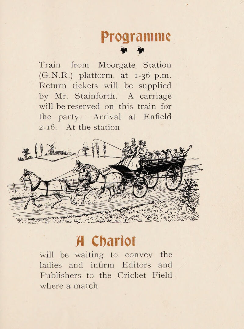 Programme ¥ ¥ Train from Moorgate Station (G.N.R.) platform, at 1-36 p.m. Return tickets will be supplied by Mr. Stainforth. A carriage will be reserved on this train for the party. Arrival at Enfield 2-16. At the station fl Chariot will be waiting to convey the ladies and infirm Editors and Publishers to the Cricket Field where a match