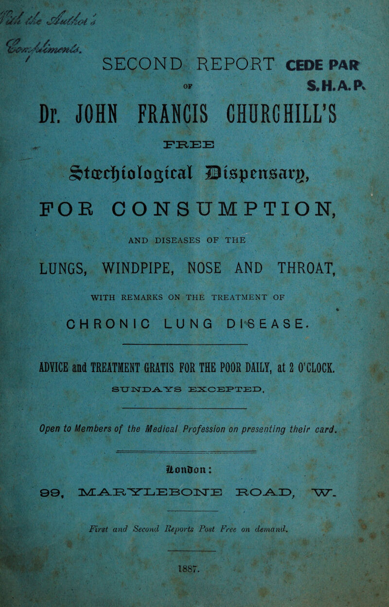 r ? / /. , , ' SECOND REPORT CEDE PAR o' S.H.A.P* Dr. JOHN FRANCIS CHURCHILL’S EEEE §btcecl) to logical IBtspensacg, FOR CONSUMPTION, AND DISEASES OF THE LUNGS, WINDPIPE, NOSE AND THROAT, WITH REMARKS ON THE TREATMENT OF CHRONIC LUNG DISEASE. ADVICE and TREATMENT GRATIS FOR THE POOR DAILY, at 2 O’CLOCK. STJTKTID-AX'S'S EXCEPTED, Open to Members of the Medical Profession on presenting their card. 2tonDon: 99, ^^EYEEEOISTE EO-AJD, W. First and Second Reports Post Free on demand!. 1887.