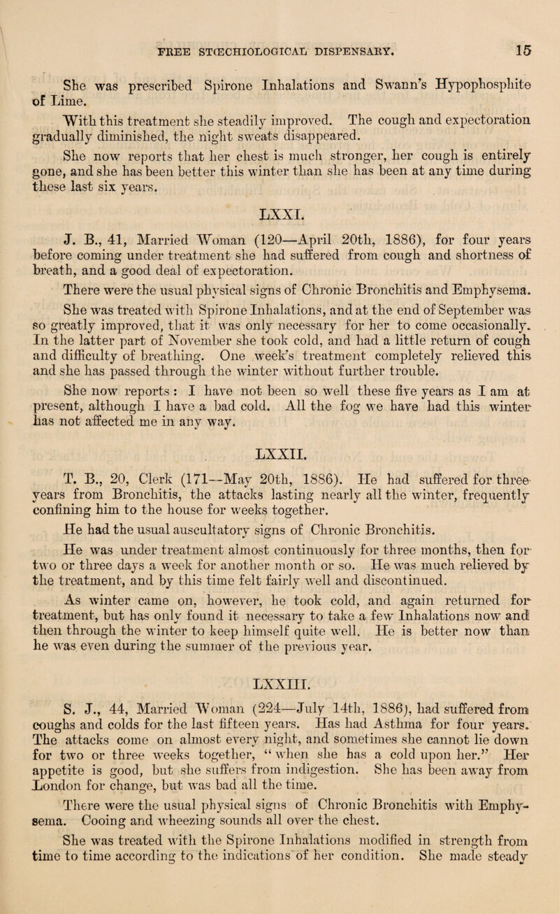 She was prescribed Spirone Inhalations and Swann’s Hypophosphite of Lime. With this treatment she steadily improved. The cough and expectoration gradually diminished, the night sweats disappeared. She now reports that her chest is much stronger, her cough is entirely gone, and she has been better this winter than she has been at any time during these last six years. %! LXXI. J. B., 41, Married Woman (120—April 20th, 1886), for four years before coming under treatment she had suffered from cough and shortness of breath, and a good deal of expectoration. There were the usual physical signs of Chronic Bronchitis and Emphysema. She was treated with Spirone Inhalations, and at the end of September was so greatly improved, that it was only necessary for her to come occasionally. In the latter part of November she took cold, and had a little return of cough and difficulty of breathing. One week’s treatment completely relieved this and she has passed through the winter without further trouble. She now reports : I have not been so well these five years as I am at present, although I have a had cold. All the fog we have had this winter lias not affected me in any way. LXXII. T. B., 20, Clerk (171—May 20th, 1886). Tie had suffered for three years from Bronchitis, the attacks lasting nearly all the winter, frequently confining him to the house for weeks together. He had the usual auscultatory signs of Chronic Bronchitis. He was under treatment almost continuously for three months, then for two or three days a week for another month or so. He was much relieved by the treatment, and by this time felt fairly well and discontinued. As winter came on, however, he took cold, and again returned for treatment, but has only found it necessary to take a few Inhalations now and then through the winter to keep himself quite well. He is better now than he was even during the summer of the previous year. LXXIII. S. J., 44, Married Woman (224—July 14th, 1886), had suffered from coughs and colds for the last fifteen years. Has had Asthma for four years. The attacks come on almost every night, and sometimes she cannot lie down for two or three weeks together, “ when she has a cold upon herd’ Her appetite is good, but she suffers from indigestion. She has been away from London for change, but was bad all the time. There were the usual physical signs of Chronic Bronchitis with Emphy¬ sema. Cooing and wheezing sounds all over the chest. She was treated with the Spirone Inhalations modified in strength from time to time according to the indications of her condition. She made steady