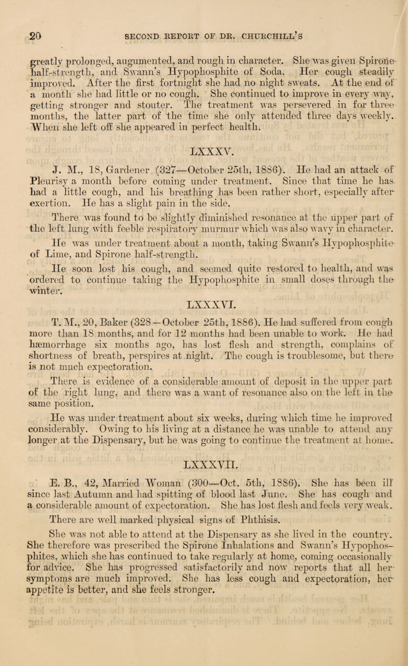 greatly prolonged, augnmented, and rough in character. She was given Spirone- half-strength, and Swann’s Hypophosphite of Soda. Her cough steadily improved. After the first fortnight she had no night sweats. At the end of a month she had little or no cough. She continued to improve in every way, getting stronger and stouter. The treatment was persevered in for three months, the latter part of the time she only attended three days weekly.. When she left off she appeared in perfect health. LXXXV. J. M., 18, Hardener (327—October 25th, 1886). He had an attack of Pleurisy a month before coming under treatment. Since that time he has had a little cough, and his breathing has been rather short, especially after- exertion. He has a slight pain in the side. There was found to he slightly diminished resonance at the upper part of the left lung with feeble respiratory murmur which was also wavy in character. He was under treatment about a month, taking Swann’s Hypophosphite- of Lime, and Spirone half-strength. He soon lost his cough, and seemed quite restored to health, and was ordered to continue taking the Hypophosphite in small doses through the- winter. LXXXVI. T. M., 20, Baker (328—October 25th, 1886). He had suffered from cough more than 18 months, and for 12 months had been unable to work. He had haemorrhage six months ago, has lost flesh and strength, complains of shortness of breath, perspires at night. The cough is troublesome, hot there- is not much expectoration. There is evidence of a considerable amount of deposit in the upper part of the right lung, and there was a want of resonance also on the left in the same position. He was under treatment about six weeks, during which time he improved considerably. Owing to his living at a distance he was unable to attend any longer at the Dispensary, hut he was going to continue the treatment at home. E. B., 42, Married Woman (300—Oct. 5th, 1886). She has been ill since last Autumn and had spitting of blood last June. She has cough and a considerable amount of expectoration. She has lost flesh and feels very weak. There are well marked physical signs of Phthisis. She was not able to attend at the Dispensary as she lived in the country. She therefore was prescribed the Spirone Inhalations and Swann’s Hypophos- phites, which she has continued to take regularly at home, coming occasionally for advice. She has progressed satisfactorily and now reports that all her symptoms are much improved. She has less cough and expectoration, her appetite is better, and she feels stronger.