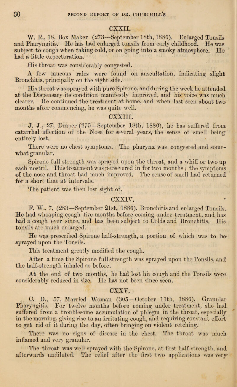 cxxn. W. R., 18, Box Maker (273—September 18th, 1886). Enlarged Tonsils and Pharyngitis. He has had enlarged tonsils from early childhood. He was subject to cough when taking cold, or on going into a smoky atmosphere. He had a little expectoration. His throat was considerably congested. A few mucous rales were found on auscultation, indicating slight Bronchitis, principally on the right side. His throat was sprayed with pure Spirone, and during the week he attended at the Dispensary its condition manifestly improved, and his voice was much clearer. He continued the treatment at home, and when last seen about two months after commencing, he was quite well. CXXIII. J. J., 27, Draper (275—September 18th, 1886), he has suffered from catarrhal affection of the Hose for several years, the sense of smell being entirely lost. There were no chest symptoms. The pharynx was congested and some¬ what granular. Spirone full strength was sprayed upon the throat, and a whiff or two up each nostril. This treatment was persevered in for two months; the symptoms of the nose and throat had much improved. The sense of smell had returned for a short time at intervals. The patient was then lost sight of. CXX1Y. E. W., 7, (283—September 21st, 1886). Bronchitis and enlarged Tonsils. He had whooping cough live months before coming under treatment, and has had a cough ever since, and has been subject to Colds and Bronchitis. His tonsils are much enlarged. He was prescribed Spirone half-strength, a portion of which was to bo- sprayed upon the Tonsils. This treatment greatly modified the cough. After a time the Spirone full strength was sprayed upon the Tonsils, and the half-strength inhaled as before. O At the end of twTo months, he had lost his cough and the Tonsils were considerably reduced in size. He has not been since seen. cxxv. C. D., 57, Married Woman (305—October 11th, 1886). Granular Pharyngitis. Eor twelve months before coming under treatment, she had suffered from a troublesome accumulation of phlegm in the throat, especially in the morning, giving rise to an irritating cough, and requiring constant effort to get rid of it during the day, often bringing on violent retching. There was no signs of disease in the chest. The throat wras much inflamed and very granular. The throat w-as wTell sprayed with the Spirone, at first half-strength, and afterwards undiluted. The relief after the first two applications was very
