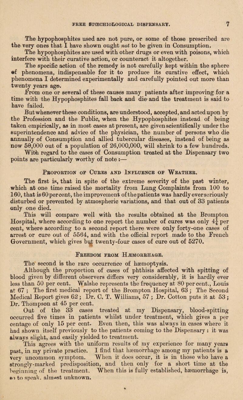 The hypophosphites used are not pure, or some of those prescribed are the very ones that I have shown ought not to be given in Consumption, The hypophosphites are used with other drugs or even with poisons, which interfere with their curative action, or counteract it altogether. The specific action of the remedy is not carefully kept within the sphere ©f phenomena, indispensable for it to produce its curative effect, which phenomena I determined experimentally and carefully pointed out more than twenty years ago. .From one or several of these causes many patients after improving for a time with the Hypophosphites fall back and die and the treatment is said to have failed. But whenever these conditions, are understood, accepted, and acted upon by the Profession and the Public, when the Hypophosphites instead of being taken empirically, as in most cases at present, are given scientifically under the superintendence and advice of the physician, the number of persons who die annually of Consumption and allied tubercular diseases, instead of being as now 50,000 out of a population of 26,000,000, will shrink to a few hundreds. With regard to the cases of Consumption treated at the Dispensary two points are particularly worthy of note :— Proportion of Cures and Influence of Weather. The first is, that in spite of the extreme severity of the past winter, which at one time raised the mortality from Lung Complaints from 100 to 160, that is 60 per cent, the improvement of the patients was hardly ever seriously disturbed or prevented by atmospheric variations, and that out of 33 patients only one died. This will compare well with the results obtained at the Brompton Hospital, where according to one report the number of cures was only 4J per cent, where according to a second report there were only forty-one cases of arrest or cure out of 5564, and with the official report made to the French Grovernment, which gives but twenty-four cases of cure out of 5270. Freedom from Hemorrhage. The second is the rare occurrence of haemoptysis. Although the proportion of cases of phthisis affected with spitting of blood given by different observers differs very considerably, it is hardly ever less than 50 per cent. Walshe represents the frequency at 80 percent., Louis at 67 ; The first medical report of the Brompton Hospital, 63 ; The Second Medical Beport gives 62 ; Dr. C. T. Williams, 57 ; Dr. Cotton puts it at 53 ; Dr. Thompson at 45 per cent. Out of the 33 cases treated at my Dispensary, blood-spitting occurred five times in patients whilst under treatment, which gives a per centage of only 15 per cent. Even then, this was always in cases wrhere it had shown itself previously to the patients coming to the Dispensary : it was always slight, and easily yielded to treatment. This agrees with the uniform results of my experience for many years past, in my private practice. I find that haemorrhage among my patients is a very uncommon symptom. When it does occur, it is in those who have a strongly-marked predisposition, and then only for a short time at the beginning of the treatment. When this is fully established, haemorrhage is, eo to speak, almost unknown.