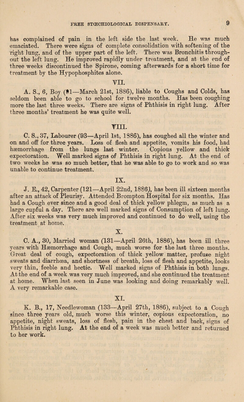 has complained of pain in the left side the last week. He was much emaciated. There were signs of complete consolidation with softening of the right lung, and of the upper part of the left. There was Bronchitis through¬ out the left lung. He improved rapidly under treatment, and at the end of three weeks discontinued the Spirone, coming afterwards for a short time for treatment by the Hypophosphites alone. VII. A. S., 6, Boy (SI—March 21st, 1886), liable to Coughs and Colds, has seldom been able to go to school for twelve months. Has been coughing more the last three weeks. There are signs of Phthisis in right lung. After three months’ treatment he was quite well. VIII. C. S., 37, Labourer (93—April 1st, 1886), has coughed all the winter and on and off for three years. Loss of flesh and appetite, vomits his food, had haemorrhage from the lungs last winter. Copious yellow and thick expectoration. Well marked signs of Phthisis in right lung. At the end of two weeks he was so much better, that he was able to go to work and so was unable to continue treatment. IX. J. E., 42, Carpenter (121—April 22nd, 1886), has been ill sixteen months after an attack of Pleurisy. Attended Brompton Hospital for six months. Has had a Cough ever since and a good deal of thick yellow phlegm, as much as a large cupful a day. There are well marked signs of Consumption of left lung. After six weeks was very much improved and continued to do well, using the treatment at home. X. C. A., 30, Married woman (131—April 26th, 1886), has been ill three years with Haemorrhage and Cough, much worse for the last three months. Great deal of cough, expectoration of thick yellow matter, profuse night sweats and diarrhoea, and shortness of breath, loss of flesh and appetite, looks very thin, feeble and hectic. Well marked signs of Phthisis in both lungs. At the end of a week was very much improved, and she continued the treatment at home. When last seen in June was looking and doing remarkably well. A very remarkable case. XI. K. B., 17, Needlewoman (133—April 27th, 1886), subject to a Cough since three years old, much worse this winter, copious expectoration, no appetite, night sweats, loss of flesh, pain in the chest and back, signs of Phthisis in right lung. At the end of a week was much better and returned to her work.