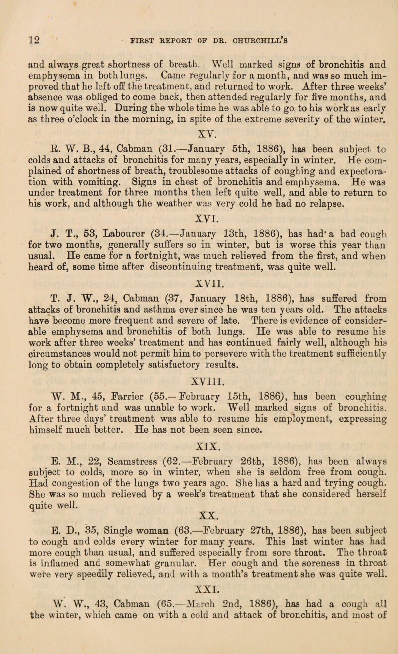 and always great shortness of breath. Well marked signs of bronchitis and emphysema in both lungs. Came regularly for a month, and was so much im¬ proved that he left off the treatment, and returned to work. After three weeks’ absence was obliged to come back, then attended regularly for five months, and is now quite well. During the whole time he was able to go to his work as early as three o’clock in the morning, in spite of the extreme severity of the winter. XY. B. W. B., 44, Cabman (31.—January 5th, 1886), has been subject to colds and attacks of bronchitis for many years, especially in winter. He com¬ plained of shortness of breath, troublesome attacks of coughing and expectora¬ tion with vomiting. Signs in chest of bronchitis and emphysema. He was under treatment for three months then left quite well, and able to return to his work, and although the weather was very cold he had no relapse. XYI. J. T., 53, Labourer (34.—January 13th, 1886), has had' a bad cough for two months, generally suffers so in winter, but is worse this year than usual. He came for a fortnight, was much relieved from the first, and when heard of, some time after discontinuing treatment, was quite well. XVII. T. J. W., 24, Cabman (37, January 18th, 1886), has suffered from attacks of bronchitis and asthma ever since he was ten years old. The attacks have become more frequent and severe of late. There is evidence of consider¬ able emphysema and bronchitis of both lungs. He was able to resume his work after three weeks’ treatment and has continued fairly well, although his circumstances would not permit him to persevere with the treatment sufficiently long to obtain completely satisfactory results. XVIII. W. M., 45, Farrier (55.—February 15th, 1886), has been coughing for a fortnight and was unable to work. Well marked signs of bronchitis. After three days’ treatment was able to resume his employment, expressing himself much better. He has not been seen since. XIX. E. M., 22, Seamstress (62.—February 26th, 1886), has been always subject to colds, more so in winter, when she is seldom free from cough. Had congestion of the lungs two years ago. She has a hard and trying cough. She was so much relieved by a week’s treatment that she considered herself quite well. XX. E. D., 35, Single woman (63.—February 27th, 1886), has been subject to cough and colds every winter for many years. This last winter has had more cough than usual, and suffered especially from sore throat. The throat is inflamed and somewhat granular. Her cough and the soreness in throat were very speedily relieved, and with a month’s treatment she was quite well. XXI. W. W., 43, Cabman (65.—March 2nd, 1886), has had a cough all the winter, which came on with a cold and attack of bronchitis, and most of