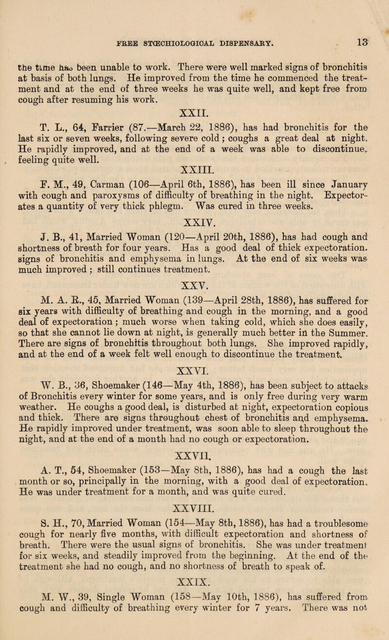 the time h&o been unable to work. There were well marked signs of bronchitis at basis of both lungs. He improved from the time he commenced the treat¬ ment and at the end of three weeks he was quite well, and kept free from cough after resuming his work. XXII. T. L., 64, Farrier (87.—March 22, 1886), has had bronchitis for the last six or seven weeks, following severe cold ; coughs a great deal at night. He rapidly improved, and at the end of a week was able to discontinue., feeling quite well. XXIII. F. M., 49, Carman (106—April 6th, 1886), has been ill since January with cough and paroxysms of difficulty of breathing in the night. Expector¬ ates a quantity of very thick phlegm. Was cured in three weeks. XXIV. J. B., 41, Married Woman (120—April 20th, 1886), has had cough and shortness of breath for four years. Has a good deal of thick expectoration, signs of bronchitis and emphysema in lungs. At the end of six weeks wa& much improved ; still continues treatment. XXV. M. A. B., 45, Married Woman (139—April 28th, 1886), has suffered for six years with difficulty of breathing and cough in the morning, and a good deal of expectoration; much worse when taking cold, which she does easily, so that she cannot lie down at night, is generally much better in the Summer. There are signs of bronchitis throughout both lungs. She improved rapidly, and at the end of a week felt well enough to discontinue the treatment. XXVI. W. B., 36, Shoemaker (146—May 4th, 1886), has been subject to attacks of Bronchitis every winter for some years, and is only free during very warm weather. He coughs a good deal, is disturbed at night, expectoration copious and thick. There are signs throughout chest of bronchitis and emphysema. He rapidly improved under treatment, was soon able to sleep throughout the night, and at the end of a month had no cough or expectoration. XXVII. A. T., 54, Shoemaker (153—May 8th, 1886), has had a cough the last month or so, principally in the morning, with a good deal of expectoration* He was under treatment for a month, and was quite cured. XXVIII. S. H., 70, Married Woman (154—May 8th, 1886), has had a troublesome- cough for nearly five months, with difficult expectoration and shortness of breath. There were the usual signs of bronchitis. She was under treatment for six weeks, and steadily improved from the beginning. At the end of the treatment she had no cough, and no shortness of breath to speak of. XXIX. M. W., 39, Single Woman (158—May 10th, 1886), has suffered from, cough and difficulty of breathing every winter for 7 years. There was not