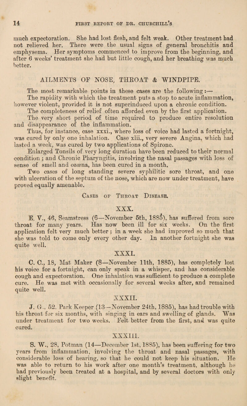 much expectoration. She had lost flesh, and felt weak. Other treatment had not relieved her. There were the usual signs of general bronchitis and emphysema. Her symptoms commenced to improve from the beginning, and after 6 weeks’ treatment she had but little cough, and her breathing was much better. AILMENTS OF NOSE, THEOAT & WINDPIPE. The most remarkable points in these cases are the following:— The rapidity with which the treatment puts a stop to acute inflammation, however violent, provided it is not superinduced upon a chronic condition. The completeness of relief often afforded even by the first application. The very short period of time required to produce entire resolution and disappearance of the inflammation. Thus, for instance, case xxxi., where loss of voice had lasted a fortnight, was cured by only one inhalation. Case xlii., very severe Angina, which had lasted a week, was cured by two applications of Spirone. Enlarged Tonsils of very long duration have been reduced to their normal condition ; and Chronic Pharyngitis, involving the nasal passages with loss of sense of smell and ozoena, has been cured in a month. Two cases of long standing severe syphilitic sore throat, and one with ulceration of the septum of the nose, which are now under treatment, have proved equally amenable. Cases of Throat Disease. XXX. E. V., 46, Seamstress (6—November 5th, 1885), has suffered from sore throat for many years. Has now been ill for six weeks. On the first application felt very much better; in a week she had improved so much that she was told to come only every other day. In another fortnight she was quite well. XXXI. C. C., 18, Mat Maker (8—November 11th, 1885), has completely lost his voice for a fortnight, can only speak in a whisper, and has considerable cough and expectoration. One inhalation was sufficient to produce a complete cure. He was met with occasionally for several weeks after, and remained quite well. XXXII. J. Gr., 52. Park Keeper (13—November 24th, 1885), has had trouble with his throat for six months, with singing in ears and swelling of glands. Was under treatment for two weeks. Felt better from the first, and was quite cured. XXXIII. S. W., 28, Potman (14—December 1st, 1885), has been suffering for two years from inflammation, involving the throat and nasal passages, with considerable loss of hearing, so that he could not keep his situation. He was able to return to his work after one month’s treatment, although he had previously been treated at a hospital, and by several doctors with only slight benefit.