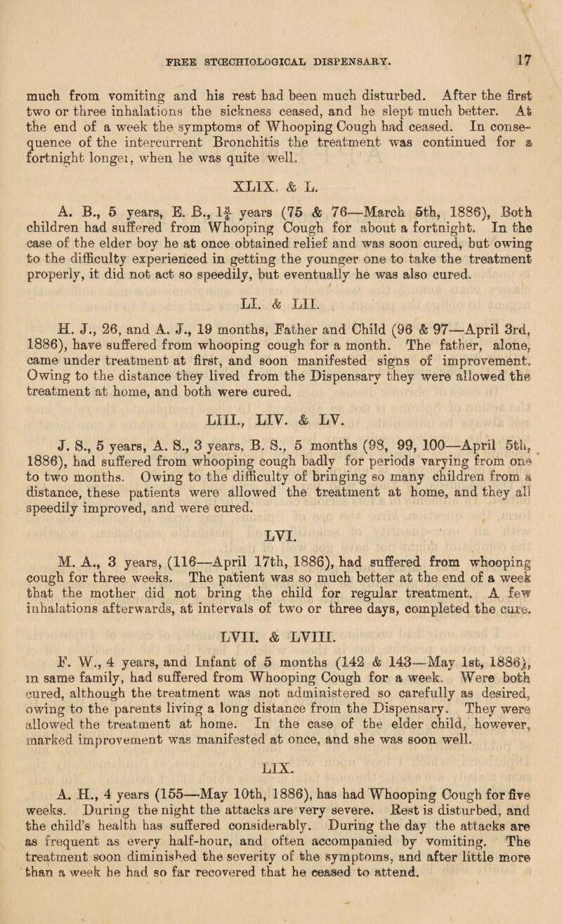 much from vomiting and his rest had been much disturbed. After the first two or three inhalations the sickness ceased, and he slept much better. Afe the end of a week the symptoms of Whooping Cough had ceased. In conse¬ quence of the intercurrent Bronchitis the treatment was continued for & fortnight longer, when he was quite well. XLIX. & L. A. B., 5 years, E. B., If years (75 & 76—March 5th, 1886), Both children had suffered from Whooping Cough for about a fortnight. In the case of the elder boy he at once obtained relief and was soon cured, but owing to the difficulty experienced in getting the younger one to take the treatment properly, it did not act so speedily, but eventually he was also cured. i LI. & LII. H. J., 26, and A. J., 19 months, Father and Child (96 & 97-—April 3rd, 1886), have suffered from whooping cough for a month. The father, alone, came under treatment at first, and soon manifested signs of improvement. Owing to the distance they lived from the Dispensary they were allowed the treatment at home, and both were cured. LIIL, LIV. & LV. J. S., 5 years, A. S., 3 years, B. S., 5 months (98, 99, 100—-April 5th, 1886), had suffered from whooping cough badly for periods varying from one to two months. Owing to the difficulty of bringing so many children from a distance, these patients were allowed the treatment at home, and they all speedily improved, and were cured. LVI. M. A., 3 years, (116—April 17th, 1886), had suffered from whooping cough for three weeks. The patient was so much better at the end of a week that the mother did not bring the child for regular treatment. A few inhalations afterwards, at intervals of two or three days, completed the cure. LVII. & LV III. F. W., 4 years, and Infant of 5 months (142 & 143—May 1st, 1886), m same family, had suffered from Whooping Cough for a week. Were both cured, although the treatment was not administered so carefully as desired, owing to the parents living a long distance from the Dispensary. They were allowed the treatment at home. In the case of the elder child, however, marked improvement was manifested at once, and she was soon well. LIX. A. H., 4 years (155—May 10th, 1886), has had Whooping Cough for five weeks. During the night the attacks are very severe. Best is disturbed, and the child’s health has suffered considerably. During the day the attacks are as frequent as every half-hour, and often accompanied by vomiting. The treatment soon diminished the severity of the symptoms, and after little more than a week he had so far recovered that he ceased to attend.