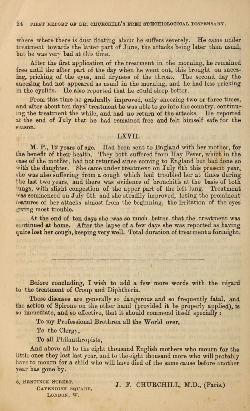 where where there is dust floating about he suffers severely. He came under treatment towards the latter part of June, the attacks being later than usual, but he was ver^ bad at this time. After the first application of the treatment in the morning, he remained free until the after part of the day when he went out, this brought on sneez¬ ing, pricking of the eyes, and dryness of the throat. The second day the sneezing had not appeared as usual in the morning, and he had less pricking in the eyelids. He also reported that he could sleep better. From this time he gradually improved, only sneezing two or three times, and after about ten days’ treatment he was able to go into the country, continu- ing the treatment the while, and had no return of the attacks. He reported at the end of July that he had remained free and felt himself safe for the season. LXVII. M. P., 12 years of age. Had been sent to England with her mother, for the benefit of their health. They both suffered from Hay Fever, which in the case of the mother, had not returned since coming to England but had done so with the daughter. She came under treatment on July 6th this present year, %be was also suffering from a cough which had troubled her at times during the last two years, and there was evidence of bronchitis at the basis of both lungs, with slight congestion of the upper part of the left lung. Treatment was commenced on July 6th and she steadily improved, losing the prominent features of her attacks almost from the beginning, the irritation of the eyes giving most trouble. At the end of ten days she was so much better that the treatment was continued at home. After the lapse of a few days she was reported as having quite lost her cough, keeping very well. Total duration of treatment a fortnight. Before concluding, I wish to add a few more words with the regard to the treatment of Croup and Diphtheria. These diseases are generally so dangerous and so frequently fatal, and the action of Spirone on the other hand (provided it be properly applied), is so immediate, and so effective, that it should commend itself specially: To my Professional Brethren all the World over, To the Clergy, To all Philanthropists, And above all to the eight thousand English mothers who mourn for the little ones they lost last year, and to the eight thousand more who will probably have to mourn for a child who will have died of the same cause before another year has gone by. 6, Bentinck Street, Cavendish Square, London, W. J. F. CHUBCHILL, M.D., (Paris.)