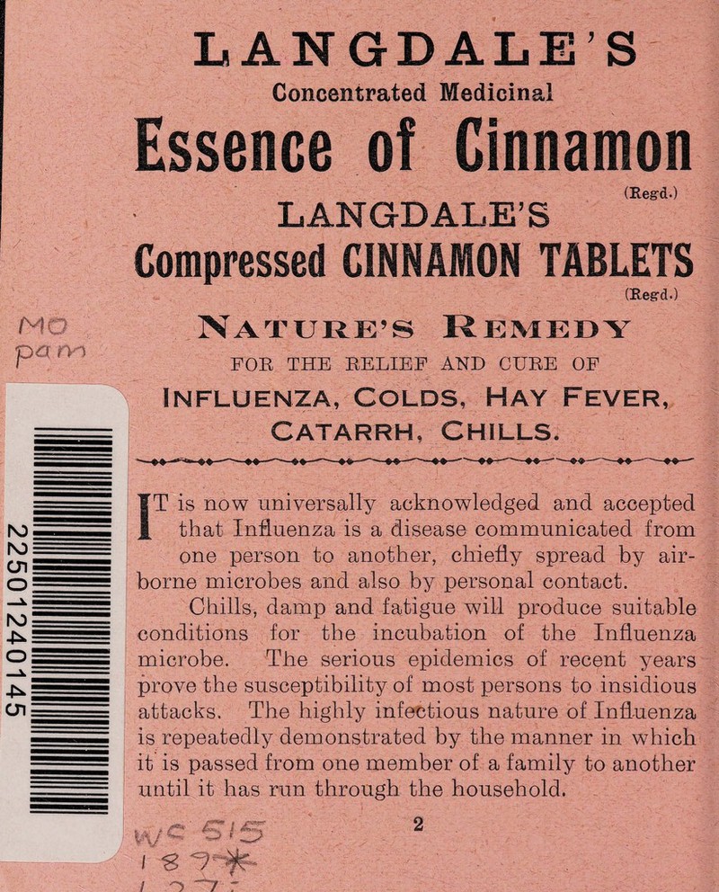 Concentrated Medicinal Essence of Cinnamon (Eeg-d.) LANGDALE’S Compressed CINNAMON TABLETS CReg-d.) Nature’s Remedy FOE THE BELIEF AND CUBE OF Influenza, Colds, Hay Fever, Catarrh, Chills. IT is now universally acknowledged and accepted that Influenza is a disease communicated from one person to another, chiefly spread by air¬ borne microbes and also by personal contact. Chills, damp and fatigue will produce suitable conditions for the incubation of the Influenza microbe. The serious epidemics of recent years prove the susceptibility of most persons to insidious attacks. The highly infectious nature of Influenza is repeatedly demonstrated by the manner in which it is passed from one member of a family to another until it has run through the household. i 6 VSjff- / o “7 r