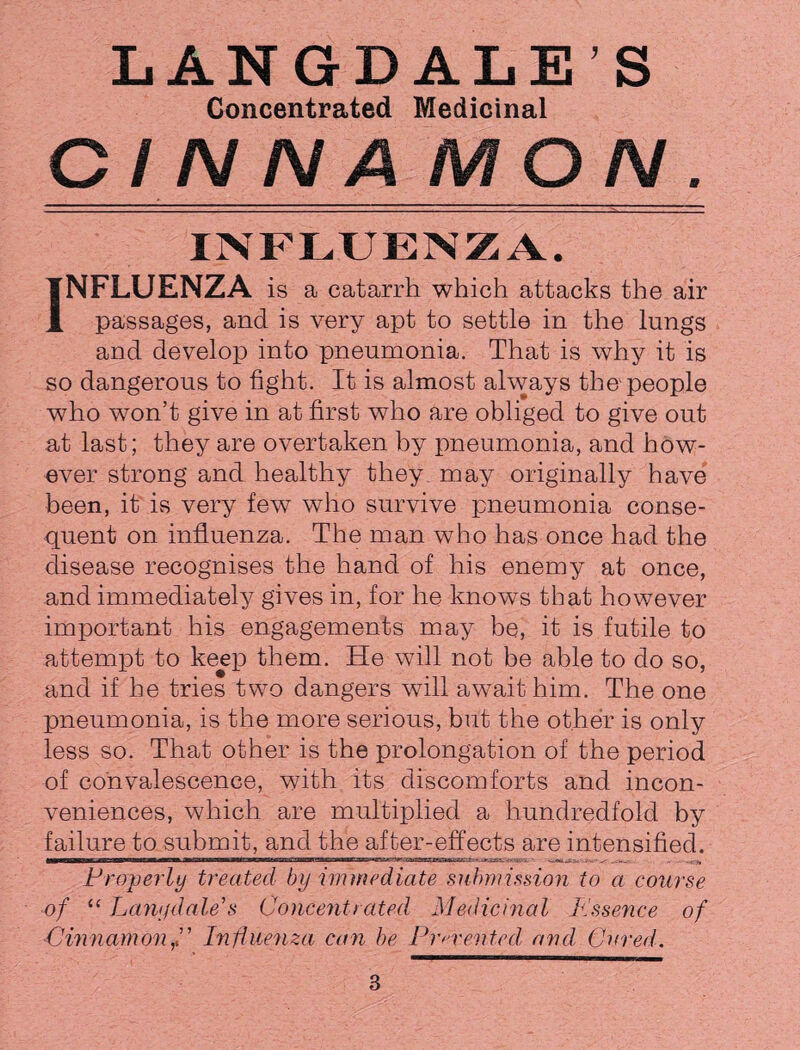 Concentrated Medicinal Cl N NA MON . INFLUENZA. INFLUENZA is a catarrh which attacks the air passages, and is very apt to settle in the lungs and develop into pneumonia. That is why it is so dangerous to fight. It is almost always the-people who won’t give in at first who are obliged to give out at last; they are overtaken by pneumonia, and how¬ ever strong and healthy they may originally have been, it is very few who survive pneumonia conse¬ quent on influenza. The man who has once had the disease recognises the hand of his enemy at once, and immediately gives in, for he knows that however important his engagements may be, it is futile to attempt to keep them. He will not be able to do so, and if he tries two dangers will await him. The one pneumonia, is the more serious, but the other is only less so. That other is the prolongation of the period of convalescence, with its discomforts and incon¬ veniences, which are multiplied a hundredfold by failure to submit, and the after-effects are intensified. Properly treated by immediate submission to a course of “ Lanydale’s Concentrated Medicinal Essence of Cinnamon f’ Influenza can be Prevented and Cured.