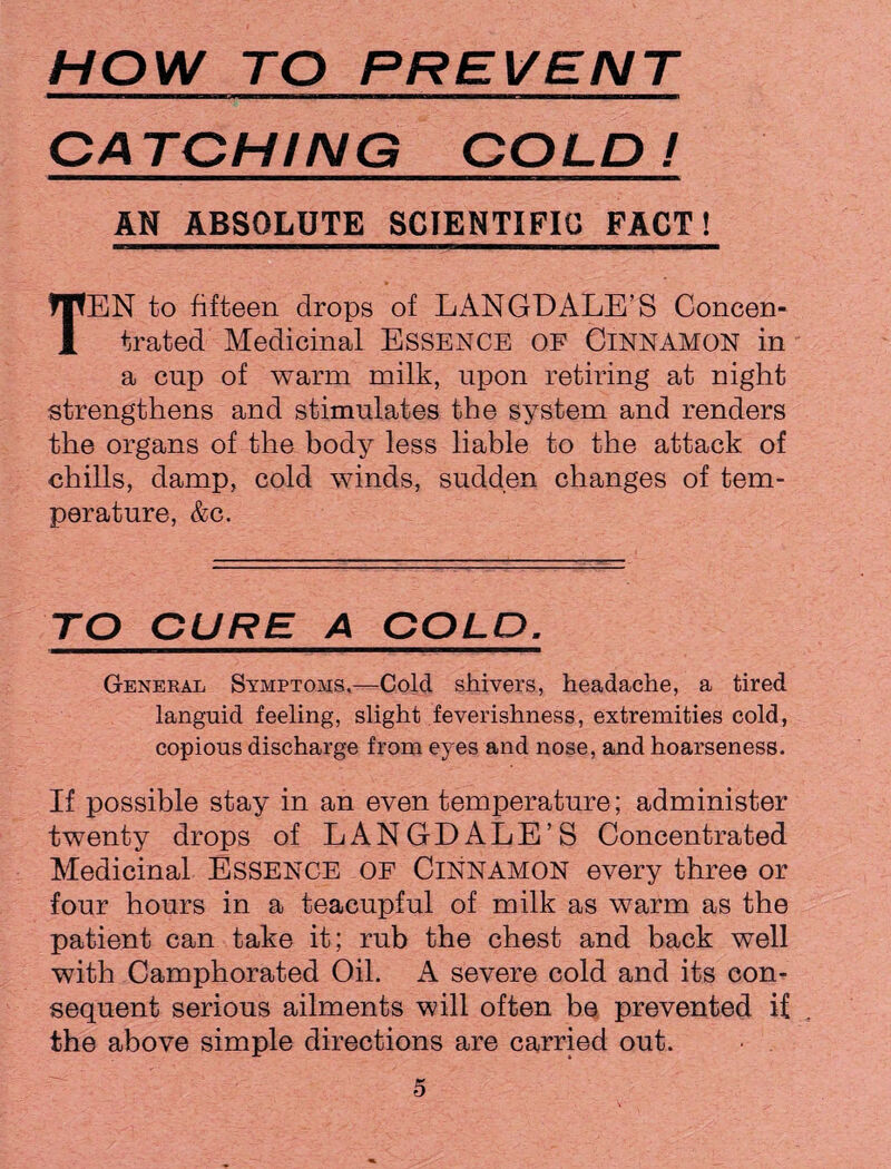 HOW TO PREVENT CATCHING COLD! AN ABSOLUTE SCIENTIFIC FACT! TEN to fifteen drops of LANGD ALE’S Concen¬ trated Medicinal Essence of Cinnamon in a cup of warm milk, upon retiring at night strengthens and stimulates the system and renders the organs of the body less liable to the attack of chills, damp, cold winds, sudden changes of tem¬ perature, &c. TO CURE A COLD. General Symptoms,—Cold shivers, headache, a tired languid feeling, slight feverishness, extremities cold, copious discharge from eyes and nose, and hoarseness. If possible stay in an even temperature; administer twenty drops of LANGDALE’S Concentrated Medicinal ESSENCE OF CINNAMON every three or four hours in a teacupful of milk as warm as the patient can take it; rub the chest and back well with Camphorated Oil. A severe cold and its con¬ sequent serious ailments will often be prevented if the above simple directions are carried out.