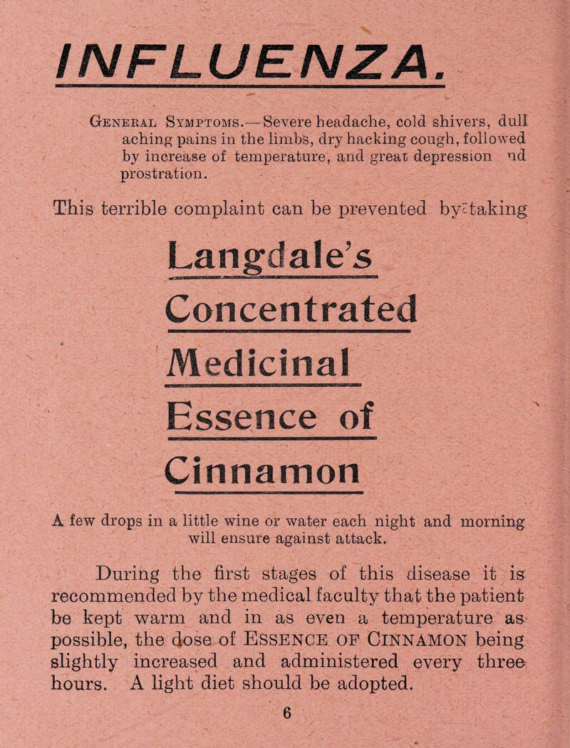 INFLUENZA. General Symptoms.—Severe headache, cold shivers, dull aching pains in the limbs, dry hacking cough, followed by increase of temperature, and great depression nd prostration. This terrible complaint can be prevented bye taking Langdale’s — ■iniiniw »■ i '''I■ r« m Concentrated Medicinal Essence of Cinnamon A few drops in a little wine or water each night and morning will ensure against attack. During the first stages of this disease it is recommended by the medical faculty that the patient be kept warm and in as even a temperature as possible, the dose of ESSENCE OP CINNAMON being slightly increased and administered every threo hours. A light diet should be adopted.