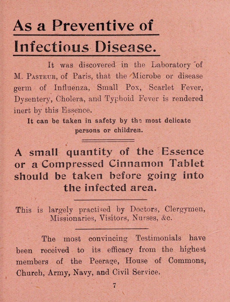 As a Preventive of Infectious Disease. It was discovered in the Laboratory of M. Pasteur, of Paris, that the Microbe or disease germ of Influenza, Small Pox, Scarlet Fever, Dysentery, Cholera, and Typhoid Fever is rendered inert by this Essence. It can be taken in safety by the most delicate persons or children. A small quantity of the Essence or a Compressed Cinnamon Tablet should be taken before going into the infected area. This is largely practised by Doctors, Clergymen, Missionaries, Visitors, Nurses, &c. The most convincing Testimonials have been received to its efficacy from the highest members of the Peerage, House of Commons, Church, Army, Navy, and Civil Service.