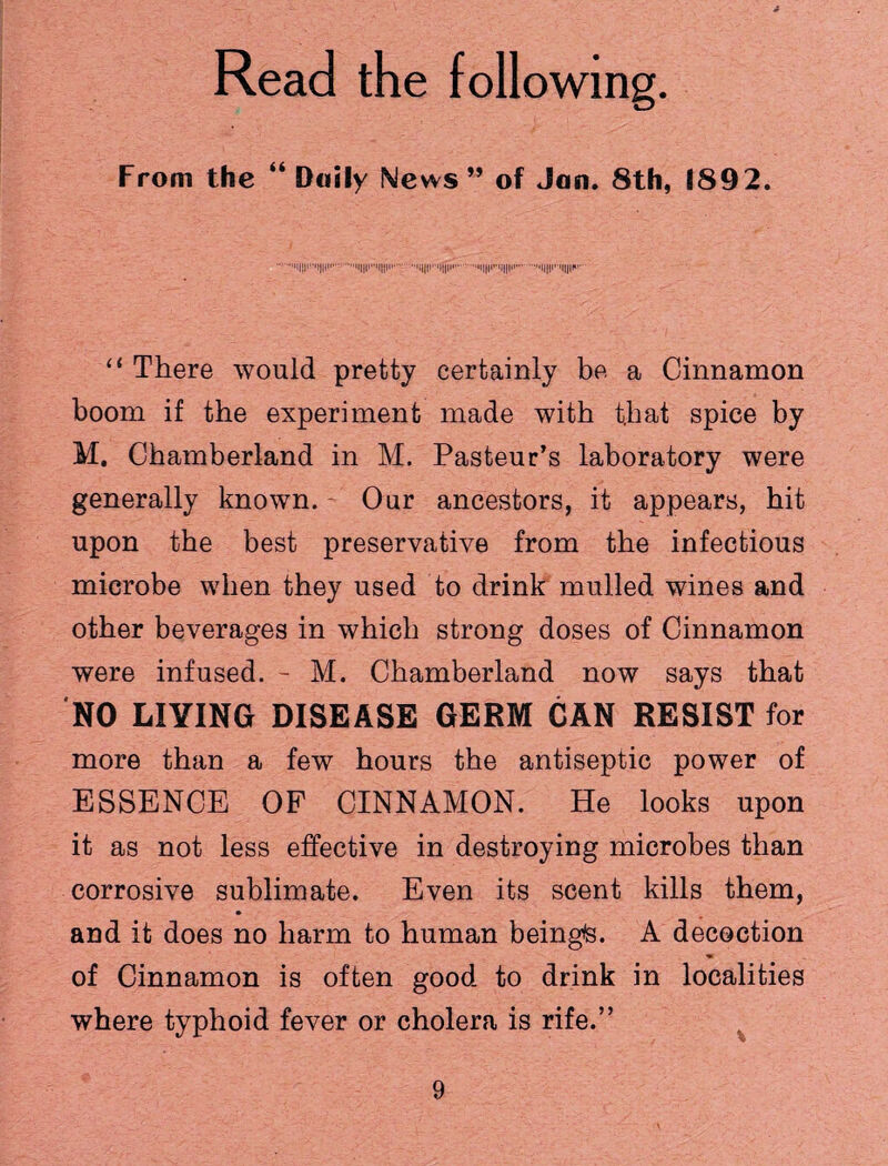 Read the following. From the “ Daily News ” of Jan. 8th, 1892. ...i||i',,'i||it.ii||i*'i||ii'.'i|||f<i|||i>.'i|||i'i||ii»'' ■ “ There would pretty certainly be a Cinnamon boom if the experiment made with that spice by M. Chamberland in M. Pasteur’s laboratory were generally known. Our ancestors, it appears, hit upon the best preservative from the infectious microbe when they used to drink mulled wines and other beverages in which strong doses of Cinnamon were infused. - M. Chamberland now says that NO LIVING DISEASE GERM CAN RESIST for more than a few hours the antiseptic power of ESSENCE OF CINNAMON. He looks upon it as not less effective in destroying microbes than corrosive sublimate. Even its scent kills them, and it does no harm to human beingte. A decoction of Cinnamon is often good to drink in localities where typhoid fever or cholera is rife.”