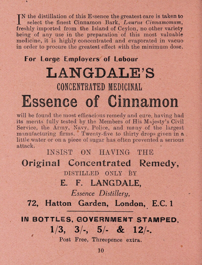 IN the distillation of this Essence the greatest care is taken to select the finest Cinnamon Bark, Laurus Cinnamomum, freshly imported from the Island of Ceylon, no other variety being of any use in the preparation of this most valuable medicine, it is highly concentrated and evaporated in vacuo in order to procure the greatest effect with the minimum dose. For Large Employers of Labour LANGDALE’S CONCENTRATED MEDICINAL Essence of Cinnamon will be found the most efficacious remedy and cure, having had its merits fully tested by the Members of His Majesty’s Civil Service, the Army, Navy, Police, and many of the largest- manufacturing firms. Twenty-five to thirty drops given in a little water or on a piece of sugar has often prevented a serious attack. INSIST ON HAVING THE Original Concentrated Remedy, DISTILLED ONLY BY E. F. LANGDALE, Essence Distillery, 72, Hatton Garden, London, E.C. 1 * IN BOTTLES, GOVERNMENT STAMPED, 1/3, 3/-, 5/- & 12/-. Post Free, Threepence extra.