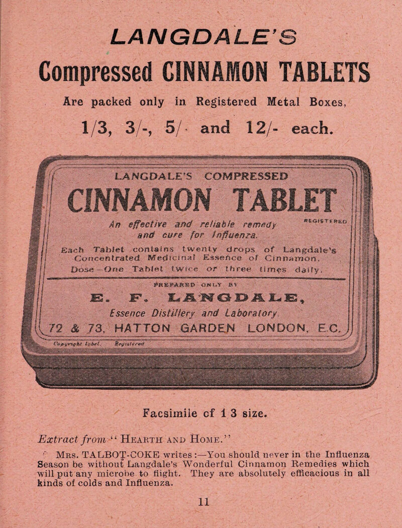 Compressed CINNAMON TABLETS Are packed only in Registered Metal Boxes, 1/3, 3/-, 5/ • and 12/- each. LANGDALES COMPRESSED An effective and re//a hie remedy ««***■*» and cure for tnpuenra. Each Tablet contains twenty drops of Langdaie’s Concentrated Medicinal Essence of Cinnamon, Dose—One Tablet, twice or three tiroes daily. ParnPAtmtf' at*uv bv yt gf—at w T >«f***% 'V*tv yg -«r 1 »■**>» JSsS * Jr ♦ 3L<f dSL JO^ -JrL Jc&t ^ Essence Distillery and Laboratory 72 & 73, HATTON GARDEN LONDON. EC. i’bfiiyr’tfkt fobrf. Facsimile of 13 size. Extract from “ Hearth and Home.” Mrs. TALBOT-COKE writes :—You should never in the Influenza Season be without Langdale’s Wonderful Cinnamon Remedies which will put any microbe to flight. They are absolutely efficacious in all kinds of colds and Influenza.