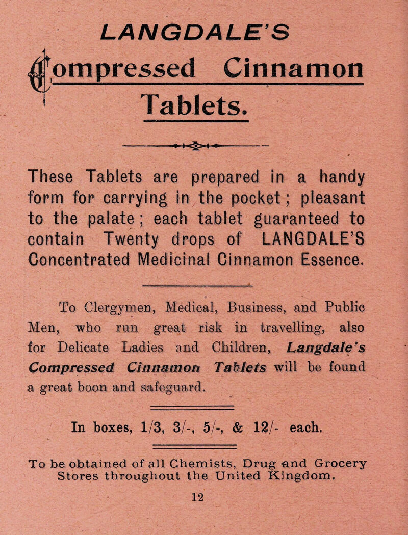 ^ompressed Cinnamon Tablets. -- These Tablets are prepared in a handy form for carrying in the pocket; pleasant to the palate; each tablet guaranteed to contain Twenty drops of LANGDALE’S Concentrated Medicinal Cinnamon Essence. To Clergymen, Medical, Business, and Public Men, who run great risk in travelling, also for Delicate Ladies and Children, Langdale’s Compressed Cinnamon Tablets will be found a great boon and safeguard. In boxes, 1/3, 3/-, 5/-, & 12/- each. To be obtained of all Chemists, Drug -and Grocery Stores throughout the United Kingdom.