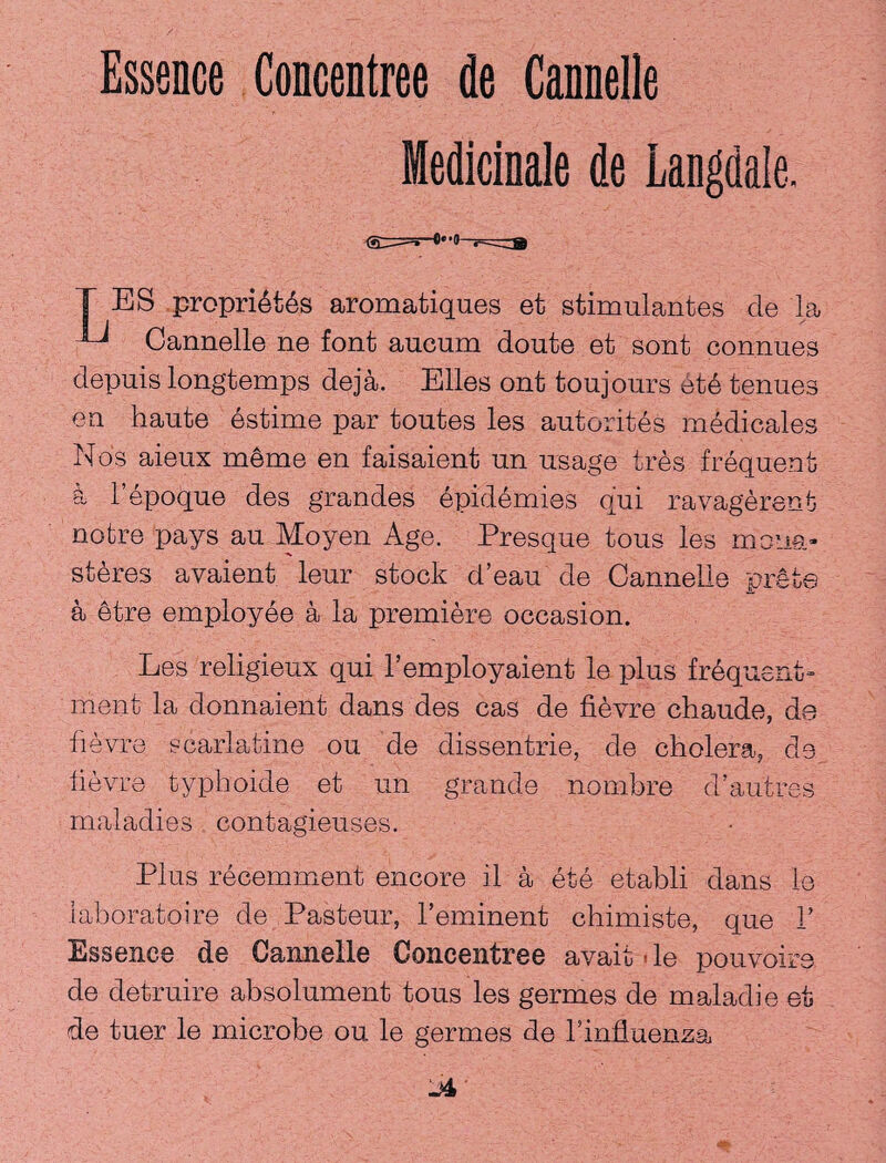 Medicinale de Langdale. T ES propribtbs aromatiques et stimulant es de la ^ Cannelle ne font aucum doute et sont connues depuis longtemps deja. Elies ont toujours etb tenues en haute estime par toutes les autorites medicales Nos aieux meme en faisaient un usage tres frequent & l’epoque des grandes epidemics qui ravagerent notre pays au Moyen Age. Presque tous les moua- steres avaient leur stock d’eau de Cannelle prete a etre employee a la premiere occasion. Les religieux qui l’employaient le plus frequent- men! la donnaient dans des cas de fievre chaude, ds hevre scarlatine ou de dissentrie, de cholera, de fievre typhoide et un grande nombre d’autres maladies contagieuses. Plus recemment encore il a etc etabli dans le laboratoire de Pasteur, l’eminent chimiste, que 1’ Essence de Cannelle Concentree avait - le pouvoirs de detruire absolument tous les germes de maladie et de tuer le microbe ou le germes de l’influenza