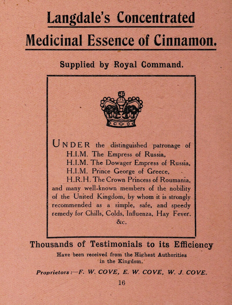 Langdale’s Concentrated Medicinal Essence of Cinnamon. Supplied by Royal Command. UNDER the distinguished patronage of H.I.M. The Empress of Russia, H.I.M. The Dowager Empress of Russia, H.I.M. Prince George of Greece, H.R.H. The Crown Princess of Roumania, and many well-known members of the nobility of the United Kingdom, by whom it is strongly recommended as a simple, safe, and speedy remedy for Chills, Colds, Influenza, Hay Fever. &c. Thousands of Testimonials to its Efficiency Have been received from the Highest Authorities in the Kingdom. Proprietors:—F> W. COVE, E. IV. COVE, W. J. COVE*