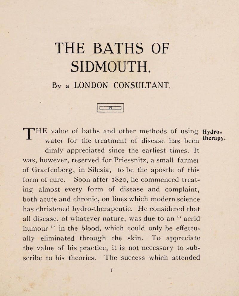 THE BATHS OF SIDMOUTH, By a LONDON CONSULTANT. t HZ ] nPHE value of baths and other methods of using Hydro* water for the treatment of disease has been ^eiaP>* dimly appreciated since the earliest times. It was, however, reserved for Priessnitz, a small farmei of Graefenberg, in Silesia, to be the apostle of this form of cure. Soon after 1820, he commenced treat¬ ing almost every form of disease and complaint, both acute and chronic, on lines which modern science has christened hydro-therapeutic. He considered that all disease, of whatever nature, was due to an “ acrid humour ” in the blood, which could only be effectu¬ ally eliminated through the skin. To appreciate the value of his practice, it is not necessary to sub¬ scribe to his theories. The success which attended