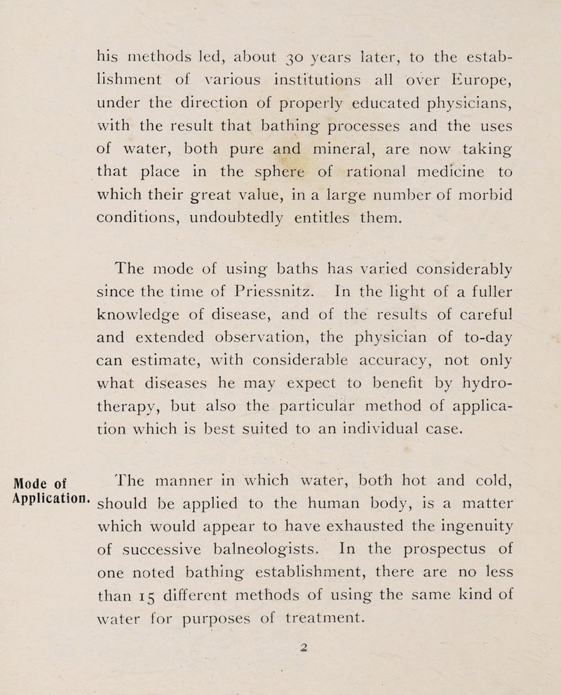 his methods led, about 30 years later, to the estab¬ lishment of various institutions all over Europe, under the direction of properly educated physicians, with the result that bathing processes and the uses of water, both pure and mineral, are now taking that place in the sphere of rational medicine to which their great value, in a large number of morbid conditions, undoubtedly entitles them. The mode of using baths has varied considerably since the time of Priessnitz. In the light of a fuller knowledge of disease, and of the results of careful and extended observation, the physician of to-day can estimate, with considerable accuracy, not only what diseases he may expect to benefit by hydro¬ therapy, but also the particular method of applica¬ tion which is best suited to an individual case. Mode of The manner in which water, both hot and cold, Application. gPoyjd j3e applied to the human body, is a matter which would appear to have exhausted the ingenuity of successive balneologists. In the prospectus of one noted bathing establishment, there are no less than 15 different methods of using the same kind of water for purposes of treatment.