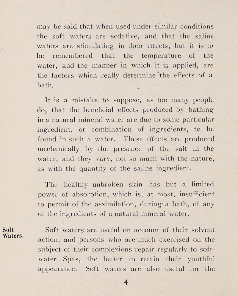 may be said that when used under similar conditions the soft waters are sedative, and that the saline waters are stimulating in their effects, but it is to be remembered that the temperature of the water, and the manner in which it is applied, are the factors which really determine the effects of a bath. It is a mistake to suppose, as too many people do, that the beneficial effects produced by bathing in a natural mineral water are due to some particular ingredient, or combination of ingredients, to be found in such a water. These effects are produced mechanically by the presence of the salt in the water, and they vary, not so much with the nature, as with the quantity of the saline ingredient. The healthy unbroken skin has but a limited power of absorption, which is, at most, insufficient to1 permit of the assimilation, during- a bath, of any of the ingredients of a natural mineral water. Soft Soft waters are useful on account of their solvent action, and persons who are much exercised on the subject of their complexions repair regularly to soft- water Spas, the better to retain their youthful appearance. Soft waters are also useful for the