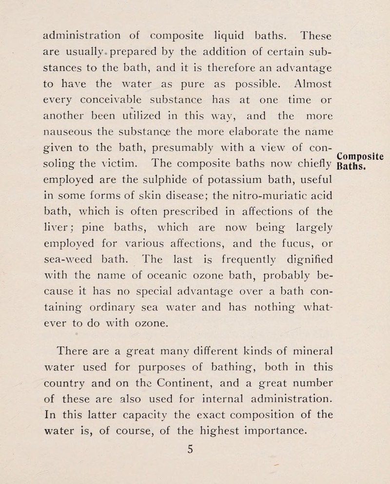 administration of composite liquid baths. These are usually prepared by the addition of certain sub¬ stances to the bath, and it is therefore an advantage to have the water as pure as possible. Almost every conceivable substance has at one time or another been utilized in this way, and the more nauseous the substance the more elaborate the name given to the bath, presumably with a view of con¬ soling the victim. The composite baths now chiefly employed are the sulphide of potassium bath, useful in some forms of skin disease; the nitro-muriatic acid bath, which is often prescribed in affections of the liver; pine baths, which are now being largely employed for various affections, and the fucus, or sea-weed bath. The last is frequently dignified with the name of oceanic ozone bath, probably be¬ cause it has no special advantage over a bath con¬ taining ordinary sea water and has nothing what¬ ever to do with ozone. There are a great many different kinds of mineral water used for purposes of bathing, both in this country and on the Continent, and a great number of these are also used for internal administration. In this latter capacity the exact composition of the water is, of course, of the highest importance. 5 Composite Baths.