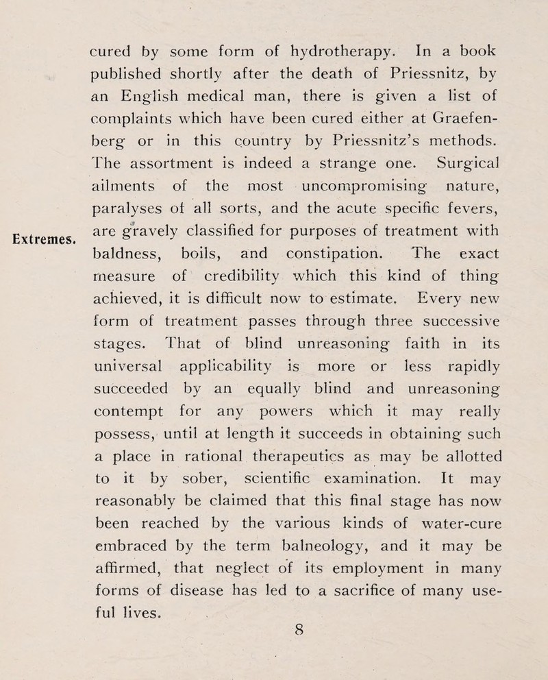 Extremes. cured by some form of hydrotherapy. In a book published shortly after the death of Priessnitz, by an English medical man, there is given a list of complaints which have been cured either at Graefen- berg or in this country by Priessnitz’s methods. The assortment is indeed a strange one. Surgical ailments of the most uncompromising nature, paralyses of all sorts, and the acute specific fevers, are gravely classified for purposes of treatment with baldness, boils, and constipation. The exact measure of credibility which this kind of thing achieved, it is difficult now to estimate. Every new form of treatment passes through three successive stages. That of blind unreasoning faith in its universal applicability is more or less rapidly succeeded by an equally blind and unreasoning contempt for any powers which it may really possess, until at length it succeeds in obtaining such a place in rational therapeutics as may be allotted to it by sober, scientific examination. It may reasonably be claimed that this final stage has now been reached by the various kinds of water-cure embraced by the term balneology, and it may be affirmed, that neglect of its employment in many forms of disease has led to a sacrifice of many use¬ ful lives.