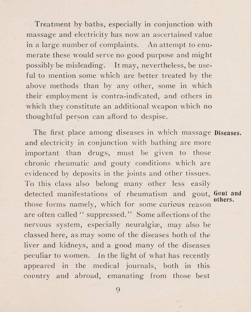 Treatment by baths, especially in conjunction with massage and electricity has now an ascertained value in a large number of complaints. An attempt to enu¬ merate these would serve no good purpose and might possibly be misleading. It may, nevertheless, be use¬ ful to mention some which are better treated by the above methods than by any other, some in which their employment is contra-indicated, and others in which they constitute an additional weapon which no thoughtful person can afford to despise. The first place among diseases in which massage and electricity in conjunction with bathing are more important than drugs, must be given to those chronic rheumatic and gouty conditions which are evidenced by deposits in the joints and other tissues. To this class also belong many other less easily detected manifestations of rheumatism and gout, those forms namely, which for some curious reason are often called “ suppressed.” Some affections of the nervous system, especially neuralgise, may also be classed here, as may some of the diseases both of the liver and kidneys, and a good many of the diseases peculiar to women. In the light of what has recently appeared in the medical journals, both in this country and abroad, emanating from those best Diseases. Gout and others.