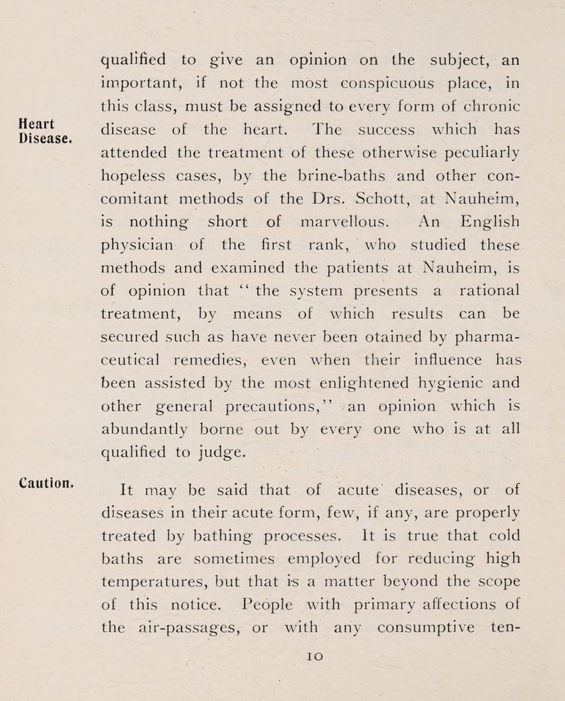 Heart Disease. qualified to give an opinion on the subject, an important, if not the most conspicuous place, in this class, must be assigned to every form of chronic disease of the heart. The success which has attended the treatment of these otherwise peculiarly hopeless cases, by the brine-baths and other con¬ comitant methods of the Drs. Schott, at Nauheim, is nothing short of marvellous. An English physician of the first rank, who studied these methods and examined the patients at Nauheim, is of opinion that “ the system presents a rational treatment, by means of which results can be secured such as have never been otained by pharma¬ ceutical remedies, even when their influence has been assisted by the most enlightened hygienic and other general precautions,” an opinion which is abundantly borne out by every one who is at all qualified to judge. Caution. It may be said that of acute diseases, or of diseases in their acute form, few, if any, are properly treated by bathing processes. It is true that cold baths are sometimes employed for reducing high temperatures, but that i-s a matter beyond the scope of this notice. People with primary affections of the air-passages, or with any consumptive ten- io