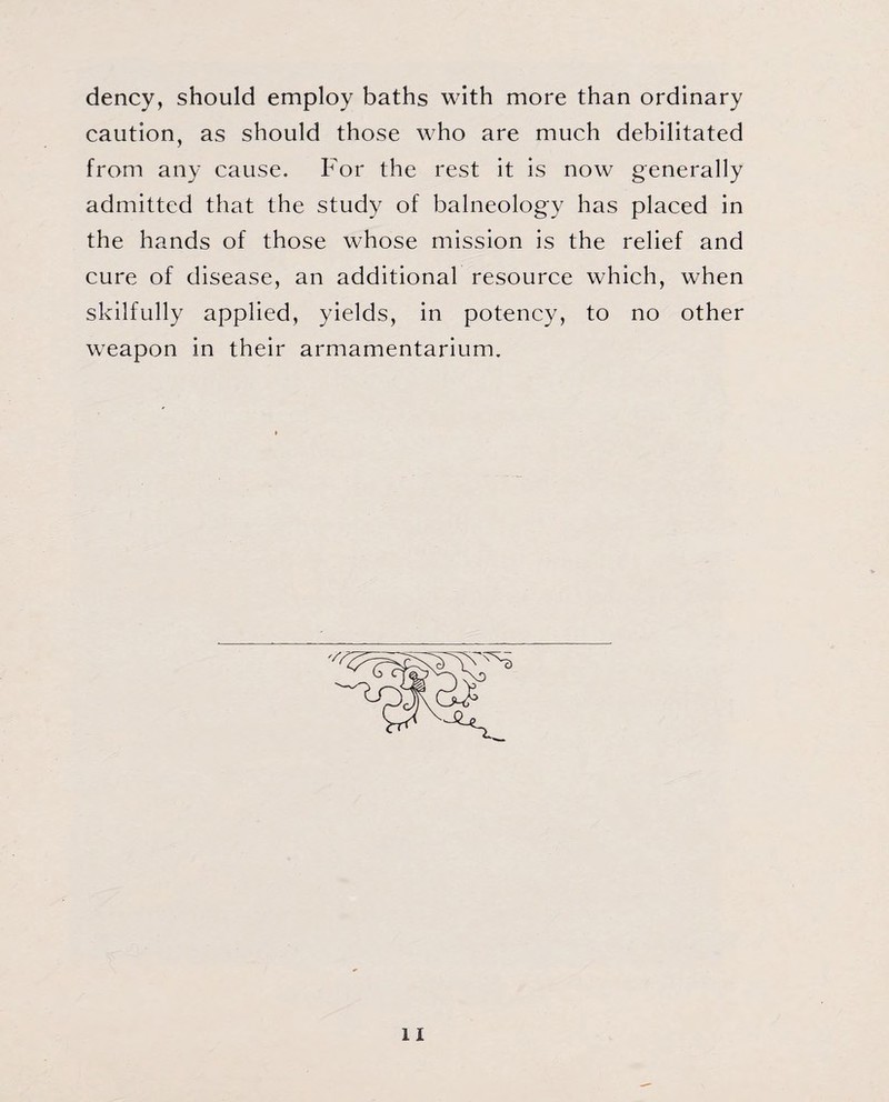 dency, should employ baths with more than ordinary caution, as should those who are much debilitated from any cause. For the rest it is now generally admitted that the study of balneology has placed in the hands of those whose mission is the relief and cure of disease, an additional resource which, when skilfully applied, yields, in potency, to no other weapon in their armamentarium.