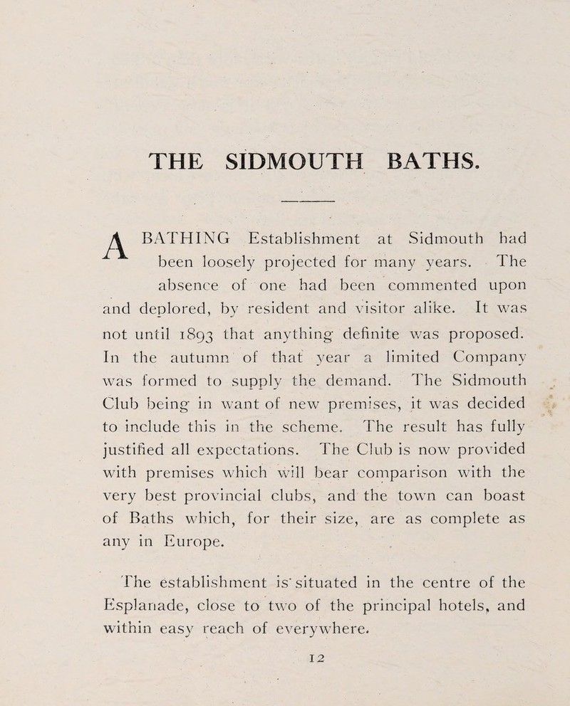 THE SIDMOUTH BATHS. BATHING Establishment at Sidmouth bad been loosely projected for many years. The absence of one had been commented upon and deplored, by resident and visitor alike. It was not until 1893 that anything definite was proposed. In the autumn of that year a limited Company was formed to supply the demand. The Sidmouth Club being in want of new premises, it was decided to include this in the scheme. The result has fully justified all expectations. The Club is now provided with premises which will bear comparison with the very best provincial clubs, and the town can boast of Baths which, for their size, are as complete as any in Europe. The establishment is* situated in the centre of the Esplanade, close to two of the principal hotels, and within easy reach of everywhere.