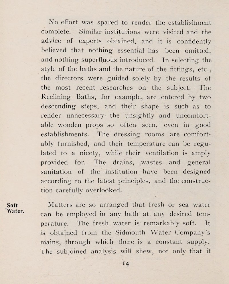 Soft Water. No effort was spared to render the establishment complete. Similar institutions were visited and the advice of experts obtained, and it is confidently believed that nothing essential has been omitted, and nothing superfluous introduced. In selecting the style of the baths and the nature of the fittings, etc., the directors were guided solely by the results of the most recent researches on the subject. The Reclining Baths, for example, are entered b\ two descending steps, and their shape is such as to render unnecessary the unsightly and uncomfort¬ able wooden props so often seen, even in good establishments. The dressing rooms are comfort¬ ably furnished, and their temperature can be regu¬ lated to a nicety, while their ventilation is amply provided for. The drains, wastes and general sanitation of the institution have been designed according to the latest principles, and the construc¬ tion carefully overlooked. Matters are so arranged that fresh or sea water can be employed in any bath at any desired tem¬ perature. The fresh water is remarkably soft. It is obtained from the Sidmouth Water Company’s mains, through which there is a constant supply. The subjoined analysis will shew, not only that it