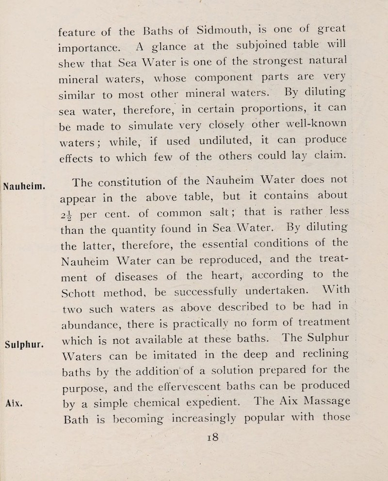 Nauheim. Sulphur. Aix. feature of the J3aths of Sidmouth, is one of great importance. A glance at the subjoined table will shew that Sea Water is one oi the stiongest natuial mineral waters, whose component parts aie \ei} similar to most other mineral waters. By diluting sea water, therefore, in certain proportions, it can be made to simulate very closely other well-known waters; while, if used undiluted, it can produce effects to which few of the others could lay claim. The constitution of the Nauheim Water does not appear in the above table, but it contains about 2i per cent, of common salt; that is rather less than the quantity found in Sea Water. By diluting the latter, therefore, the essential conditions of the Nauheim Water can be reproduced, and the treat¬ ment of diseases of the heart, according to the Schott method, be successfully undertaken. With two such waters as above described to be had in abundance, there is practically no form of treatment which is not available at these baths, d he Sulphur Waters can be imitated in the deep and reclining baths by the addition of a solution prepared for the purpose, and the effervescent baths can be pioduced by a simple chemical expedient. The Aix Massage Bath is becoming increasingly popular with those