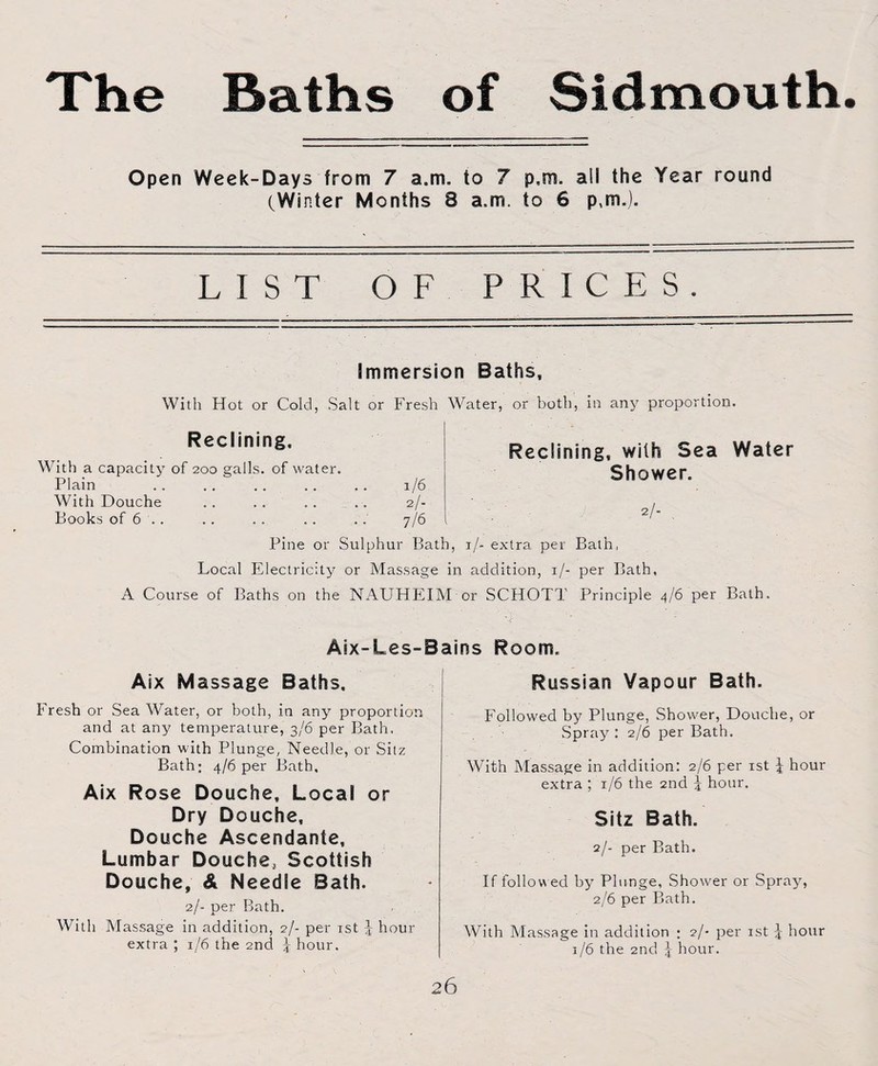 Open Week-Days from 7 a.m. io 7 p.m. ail the Year round (Winter Months 8 a.m. to 6 p,rn.). LIST OF PRICES. Immersion Baths, With Hot or Cold, Salt or Fresh Water, or both, in any proportion Reclining. With a capacity of 200 galls, of water. Plain .. .. .. .. .. 1/6 With Douche .. . . .. .. 2/- Books of 6 .. .. . . .. . . 7/6 Reclining, with Sea Water Shower. 2/- . Pine or Sulphur Bath, 1 /- extra per Bath, Local Electricity or Massage in addition, 1/- per Bath, A Course of Baths on the NAUHEIM or SCHOTT Principle 4/6 per Bath. Aix-Les-Bains Room. Aix Massage Baths. Russian Vapour Bath. Fresh or Sea Water, or both, in any proportion and at any temperature, 3/6 per Bath. Combination with Plunge, Needle, or Sitz Bath; 4/6 per Bath. Aix Rose Douche, Local or Dry Douche, Douche Ascendante, Lumbar Douche, Scottish Douche, A Needle Bath. 2/- per Bath. With Massage in addition, 2/- per 1st J hour extra ; 1/6 the 2nd 5 hour. Followed by Plunge, Shower, Douche, or Spray : 2/6 per Bath. With Massage in addition: 2/6 per 1st J hour extra ; 1/6 the 2nd J hour. Sitz Bath. 2/- per Bath. If follow ed by Plunge, Shower or Spray, 2/6 per Bath. With Massage in addition ; 2/- per 1st J hour 1/6 the 2nd J hour.