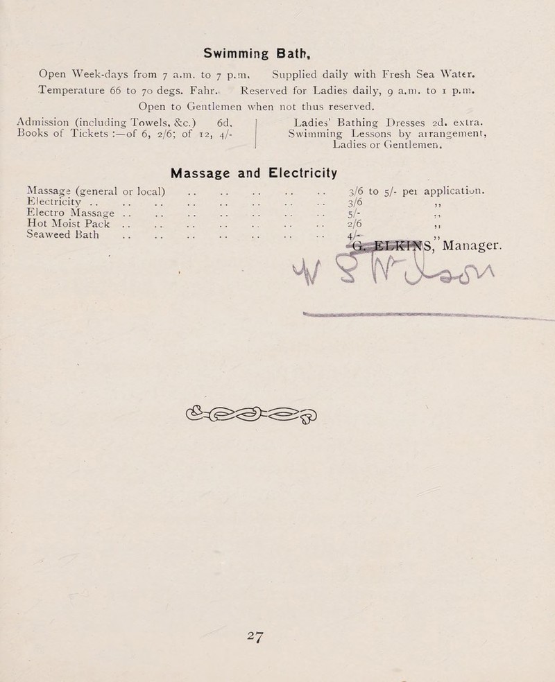 Swimming Bath, Open Week-days from 7 a.m. to 7 p.m, Supplied daily with Fresh Sea Water. Temperature 66 to 70 degs. Fahr. Reserved for Ladies daily, 9 a.m. to 1 p.m. Open to Gentlemen when not thus reserved. Admission (including Towels, &c.) 6d, Ladies’ Bathing Dresses 2d. extra. Books of Tickets :—of 6, 2/6; of 12, 4/- Swimming Lessons by arrangement, Ladies or Gentlemen. Massage and Electricity Massage (general or local) Electricity Electro Massage Hot Moist Pack Seaweed Bath 3/6 to 5/- pei application. 5 1 5 I Manager