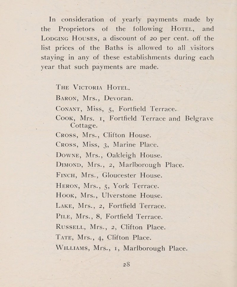 In consideration of yearly payments made by the Proprietors of the following Hotel, and Lodging Houses, a discount of 20 per cent, off the list prices of the Baths is allowed to all visitors staying in any of these establishments during each year that such payments are made. The Victoria Hotel. Baron, Mrs., Devoran. Conant, Miss, 5, Fortfield Terrace. Cook, Mrs. r, Fortfield Terrace and Belgrave Cottage. Cross, Mrs., Clifton House. Cross, Miss, 3, Marine Place. Downe, Mrs., Oakleigh House. Dimond, Mrs., 2, Marlborough Place. Finch, Mrs., Gloucester House. Heron, Mrs., 5, York Terrace. Hook, Mrs., Ulverstone House. Lake, Mrs., 2, Fortfield Terrace. Pile, Mrs., 8, Fortfield Terrace. Russell, Mrs., 2, Clifton Place. Tate, Mrs., 4, Clifton Place. Williams, Mrs., 1, Marlborough Place.