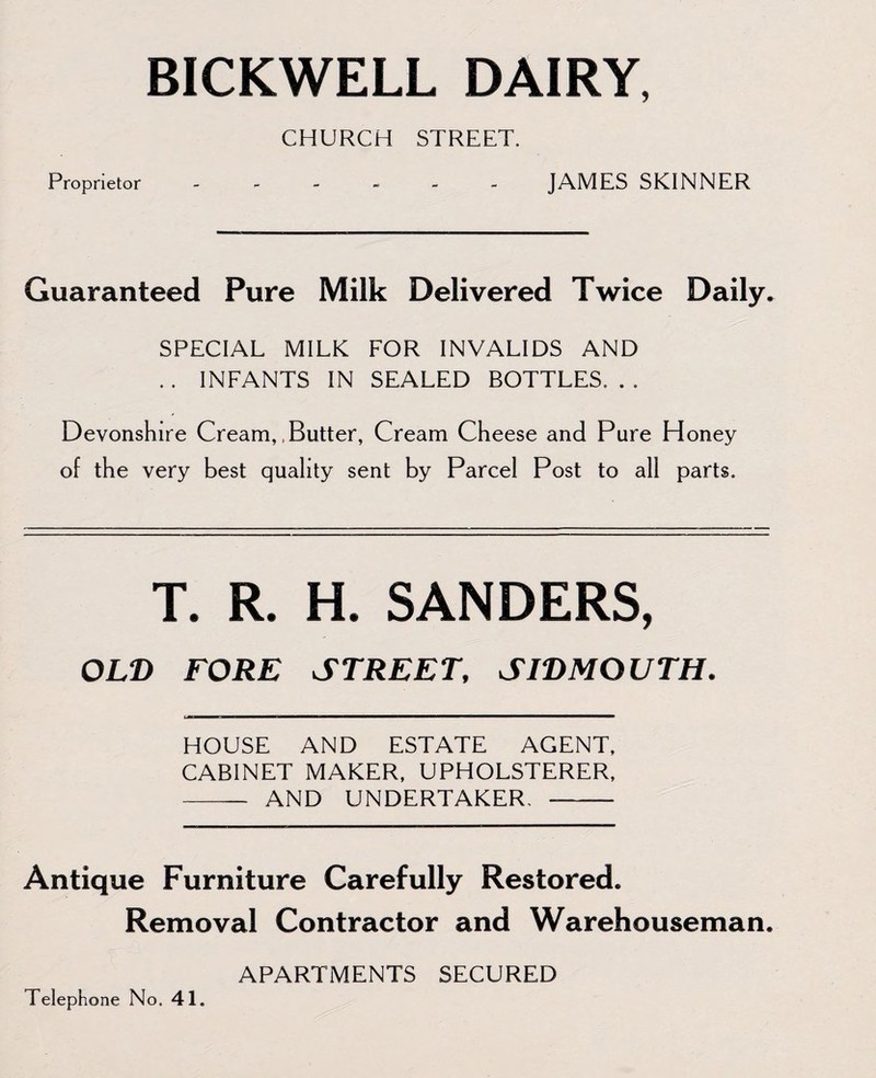 BICKWELL DAIRY, CHURCH STREET. Proprietor.JAMES SKINNER Guaranteed Pure Milk Delivered Twice Daily. SPECIAL MILK FOR INVALIDS AND .. INFANTS IN SEALED BOTTLES... Devonshire Cream, Butter, Cream Cheese and Pure Ploney of the very best quality sent by Parcel Post to all parts. T. R. H. SANDERS, OLD FORE STREET, SIDMOUTH. HOUSE AND ESTATE AGENT, CABINET MAKER, UPHOLSTERER, - AND UNDERTAKER. -- Antique Furniture Carefully Restored. Removal Contractor and Warehouseman. APARTMENTS SECURED Telephone No. 41.