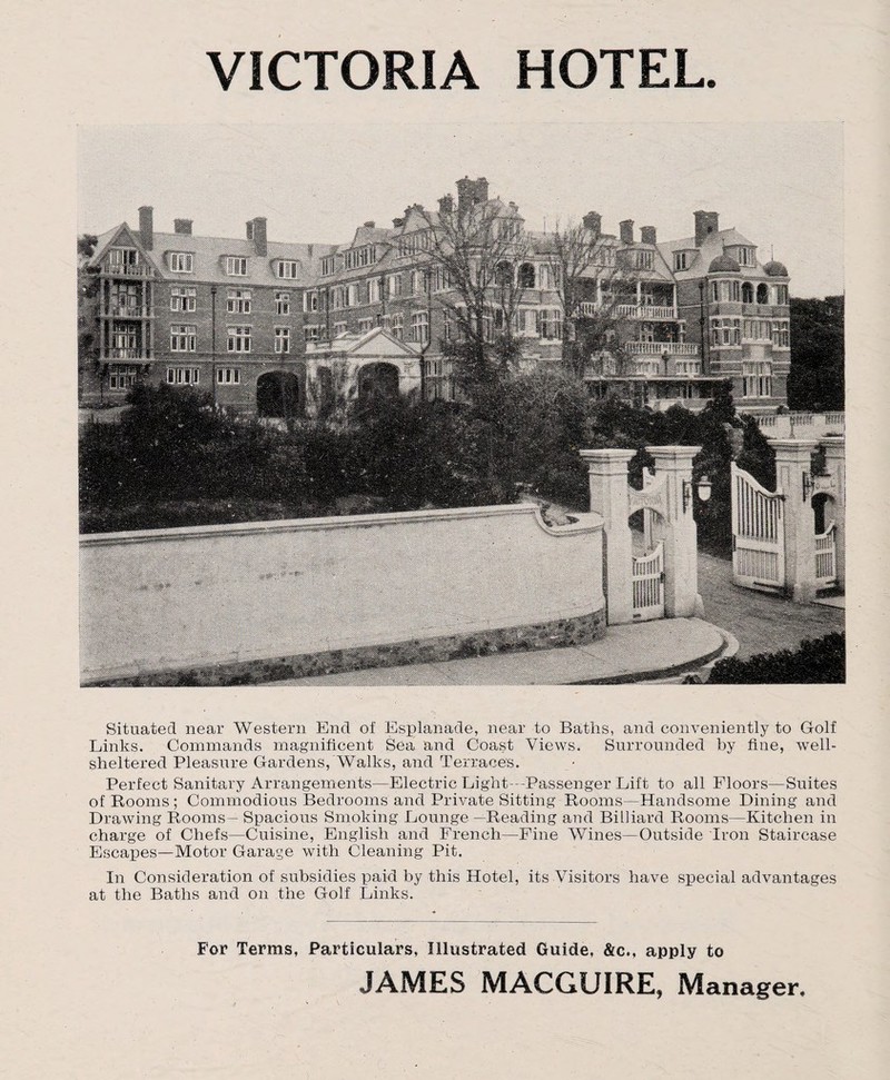 VICTORIA HOTEL Situated near Western End of Esplanade, near to Baths, and conveniently to Golf Links. Commands magnificent Sea and Coast Views. Surrounded by fine, well- sheltered Pleasure Gardens, Walks, and Terraces. Perfect Sanitary Arrangements—Electric Light -Passenger Lift to all Floors—Suites of Rooms; Commodious Bedrooms and Private Sitting Rooms—Handsome Dining and Drawing Rooms— Spacious Smoking Lounge —Reading and Billiard Rooms—Kitchen in charge of Chefs—Cuisine, English and French—Fine Wines—Outside Iron Staircase Escapes—Motor Garage with Cleaning Pit. In Consideration of subsidies paid by this Hotel, its Visitors have special advantages at the Baths and on the Golf Links. For Terms, Particulars, Illustrated Guide, &c., apply to JAMES MACGUIRE, Manager.