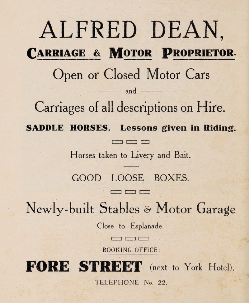 ALFRED DEAN, Carriage & Motor Proprietor. Open or Closed Motor Cars -and-— Carriages of all descriptions on Hire. SADDLE HORSES. Lessons given in Riding. rzi3 C□ □ Horses taken to Livery and Bait. GOOD LOOSE BOXES. Newly-built Stables & Motor Garage Close to Esplanade. BOOKING OFFICE: FORE STREET (next to York Hotel).