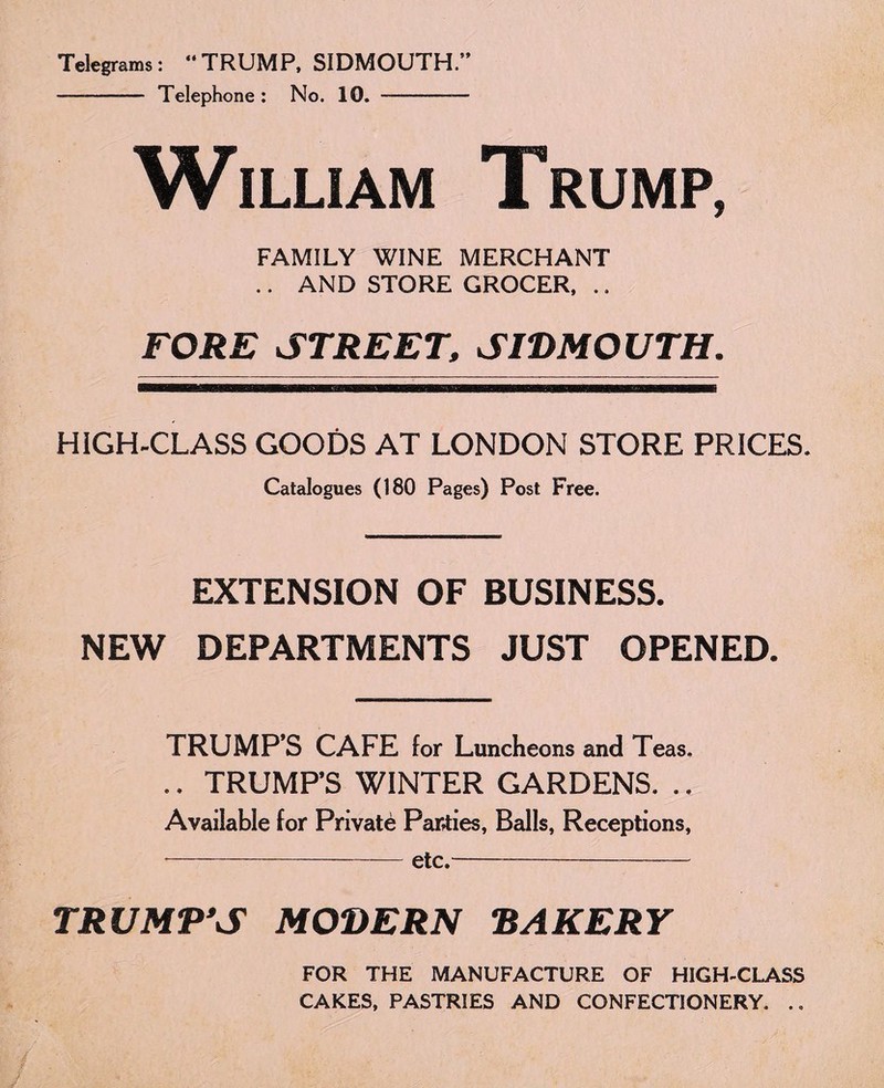 Telegrams: “TRUMP, SIDMOUTH.” - Telephone: No. 10. —-— William Trump, FAMILY WINE MERCHANT .. AND STORE GROCER, .. FORE STREET, SIDMOUTH. HIGH-CLASS GOODS AT LONDON STORE PRICES. Catalogues (180 Pages) Post Free. EXTENSION OF BUSINESS. NEW DEPARTMENTS JUST OPENED. TRUMP’S CAFE for Luncheons and Teas. .. TRUMPS WINTER GARDENS. ., Available for Private Parties, Balls, Receptions, -etc.- TRUMP'S MODERN BAKERY FOR THE MANUFACTURE OF HIGH-CLASS CAKES, PASTRIES AND CONFECTIONERY. .,