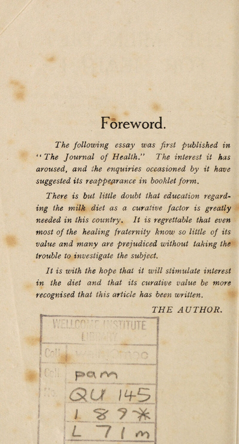 Foreword. The following essay was first published in “ The Journal of Health. The interest it has aroused, and the enquiries occasioned by it have suggested its reappearance in booklet form. There is but little doubt that education regard¬ ing the milk diet as a curative factor is greatly needed in this country. It is regrettable that even most of the healing fraternity know so little of its value and many are prejudiced without taking the trouble to investigate the subject. It is with the hope that it will stimulate interest in the diet and that its curative value be more recognised that this article has been written. THE AUTHOR. i—■■ 1 i f. kn ITp I jc c f | 1, Slut 1+5 J ‘S' L -Jjyyfi